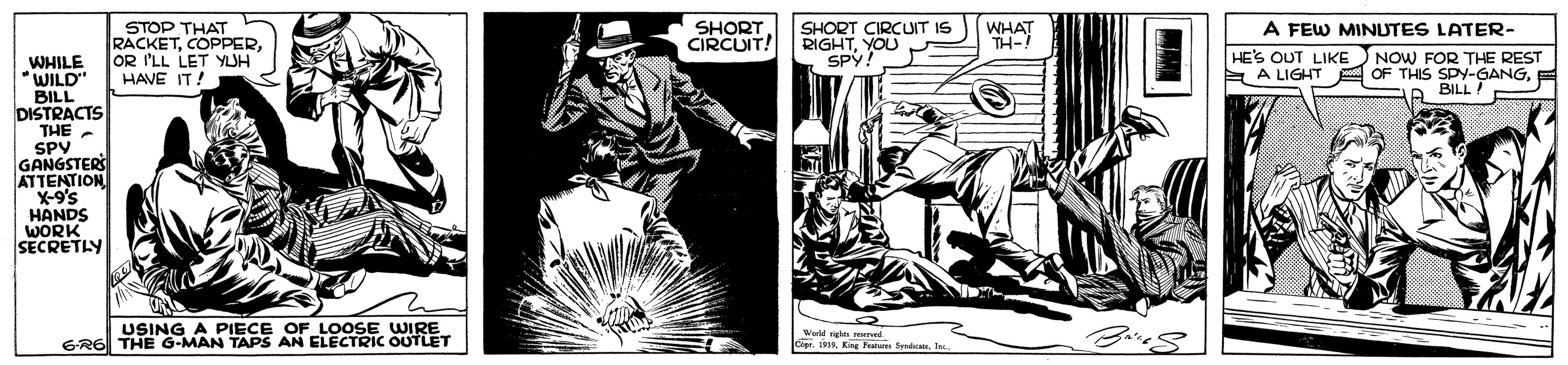 Drawing OCR: SHORT. CIRCUIT! SHORT CIRCUT IS RIGHTYOU SP . A FEW MINUTES LATER- STOP THAT RACKETWHAT TH-! HE'S OUT LIKE NOW FOR THE REST E A LIGHT A OF THIS SPY-GANGWHILE OR LL LET YUH WILD BILL DISTRACTS THE SPV GANGSTERS ATTENTION X-9's HANDS WORK SECRETIY HAVE IT! R BILL USING A PIECE OF LOOSE WIRE GR6 THE G-MAN TAPS AN ELECTRIC OUTLET Wald nghes mved SHORT. CIRCUIT! SHORT CIRCUT IS RIGHTYOU SP . A FEW MINUTES LATER- STOP THAT RACKETWHAT TH-! HE'S OUT LIKE NOW FOR THE REST E A LIGHT A OF THIS SPY-GANGWHILE OR LL LET YUH WILD BILL DISTRACTS THE SPV GANGSTERS ATTENTION X-9's HANDS WORK SECRETIY HAVE IT! R BILL USING A PIECE OF LOOSE WIRE GR6 THE G-MAN TAPS AN ELECTRIC OUTLET Wald nghes mved