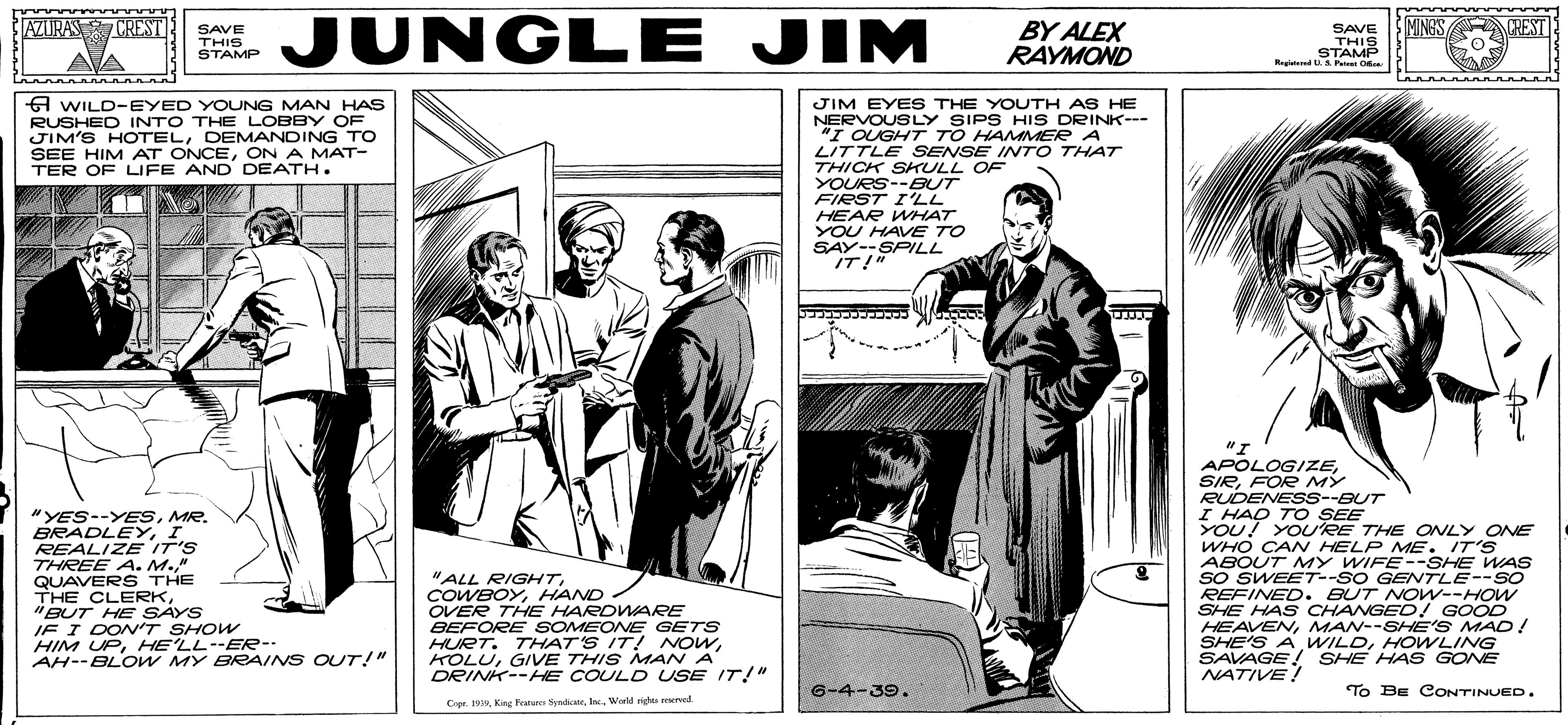 Line art OCR: JUNGLE JIM AZURAS CREST MINGS CREST SAVE THIS STAMP BY ALEX RAYMOND SAVE THIS STAMP Regtd UA Peet O A WILD-EYED YOUNG MAN HAS RUSHED INTO THE LOBBY OF JIM'S HOTELDEMANDING TO SEE HIM AT ONCEON A MAT- TER OF LIFE AND DEATH. JIM EYES THE YOUTH AS HE NERVOUSLY SIPS HIS DRINK--- "I OUGHT TO HAMMER A LITTLE SENSE INTO THAT THICK SKULL OF YOURS--BUT FIRST I'LL HEAR WHAT YOU HAVE TO SAY--SPILL IT!" "YES--YESMR. BRADLEYI REALIZE IT'S THREE A. M." QUAVERS THE THE CLERK"BUT HE SAYS IF I DONV'T SHOW HIM UPHE'LL--ER-- AH--BLOW MY BRAINS OUT!" "I APOLOGIZEFOR MY RUDENESS--BUT I HAQ TO SEE YOU! YOURE THE ONLY ONE WHO CAN HELP ME. IT'S ABOUT MY WIFE--SHE WAS SO SWEET--SO GENTLE--SO REFINED. BUT NOw--HOW SHE HAS CHANGED! GOOD HEAVENMAN--SHE'S MAC! SHE'S AHOWLING SAVAGE! SHE HAS GONE NATIVE! "ALL RIGHTHAND OVER THE HARDWARE BEFORE SOMEONE GETS HURT. THAT'S IT! NOWG/VE THIS MAN A DRINK--HE COULD USE IT!" 6-4-39. To BE CONTINUED. Crpr. 1Wold rights reerved JUNGLE JIM AZURAS CREST MINGS CREST SAVE THIS STAMP BY ALEX RAYMOND SAVE THIS STAMP Regtd UA Peet O A WILD-EYED YOUNG MAN HAS RUSHED INTO THE LOBBY OF JIM'S HOTELDEMANDING TO SEE HIM AT ONCEON A MAT- TER OF LIFE AND DEATH. JIM EYES THE YOUTH AS HE NERVOUSLY SIPS HIS DRINK--- "I OUGHT TO HAMMER A LITTLE SENSE INTO THAT THICK SKULL OF YOURS--BUT FIRST I'LL HEAR WHAT YOU HAVE TO SAY--SPILL IT!" "YES--YESMR. BRADLEYI REALIZE IT'S THREE A. M." QUAVERS THE THE CLERK"BUT HE SAYS IF I DONV'T SHOW HIM UPHE'LL--ER-- AH--BLOW MY BRAINS OUT!" "I APOLOGIZEFOR MY RUDENESS--BUT I HAQ TO SEE YOU! YOURE THE ONLY ONE WHO CAN HELP ME. IT'S ABOUT MY WIFE--SHE WAS SO SWEET--SO GENTLE--SO REFINED. BUT NOw--HOW SHE HAS CHANGED! GOOD HEAVENMAN--SHE'S MAC! SHE'S AHOWLING SAVAGE! SHE HAS GONE NATIVE! "ALL RIGHTHAND OVER THE HARDWARE BEFORE SOMEONE GETS HURT. THAT'S IT! NOWG/VE THIS MAN A DRINK--HE COULD USE IT!" 6-4-39. To BE CONTINUED. Crpr. 1King Featere yadicteWold rights reerved