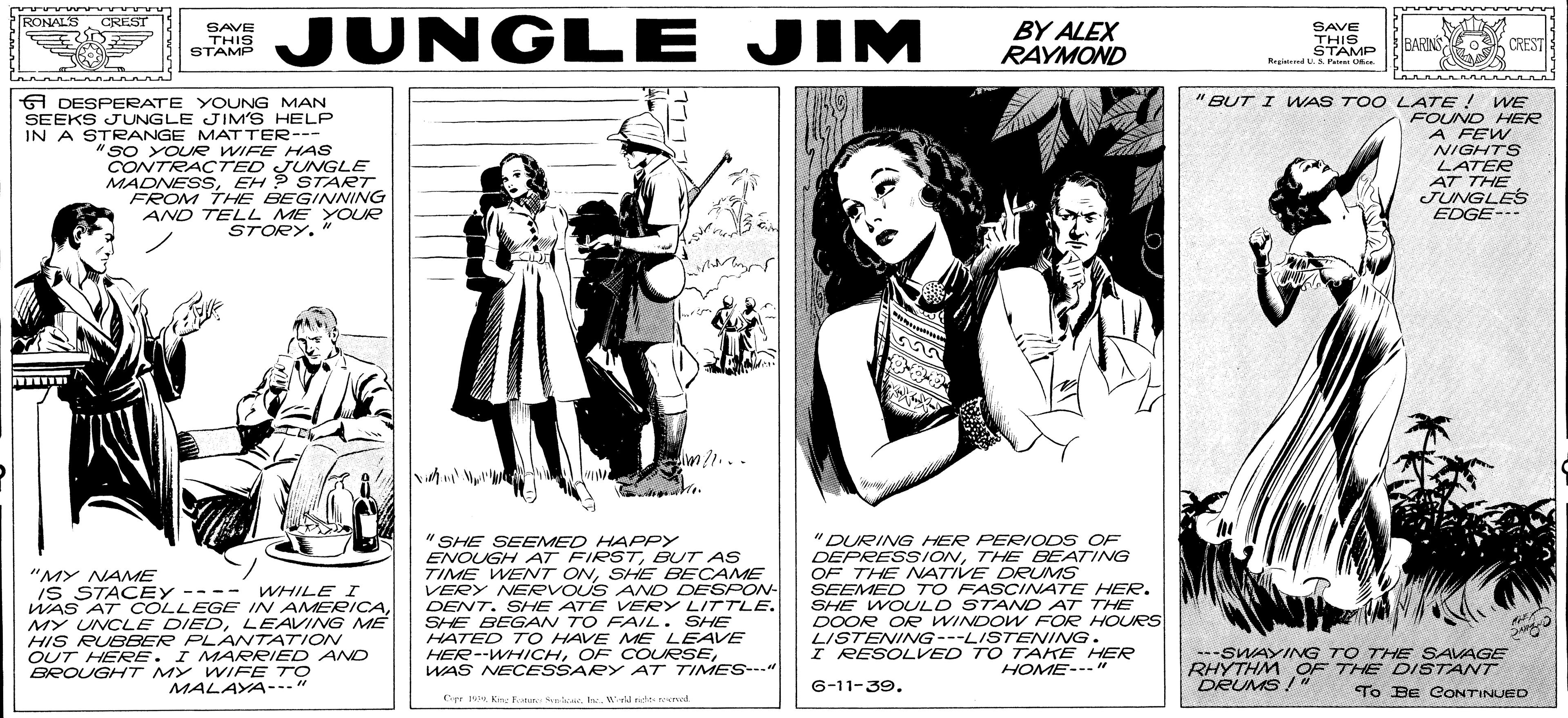 Illustration OCR: JUNGLE JIM RONALS CREST SAVE THIS STAMP BY ALEX RAYMOND SAVE THISP BARINS CREST Ragi AMP Magind L.S. Patrei Uk Lannannnnn A DESPERATE YOUNG MAN SEEKS JUNGLE JIM'S HELP IN A STRANGE MATTER--- "SO YOUR WIFE HAS CONTRACTED JUNGLE MADNESSEH ? START FROM THE BEGINVNING AND TELL ME YOUR STORY." "BUT I WAS TO O LATE ! WE FOUND HER A FEW NIGHTS LATER AT THE JUNGLES EDGE- lan /1... "MY NAME IS STACEY ---- WHILE I WAS AT COLLEGE IN AMERICALEAVING ME HIS RUBEER PLANTATION OUT HERE. I MMARRIED AND BROUGHHT MY VWIFE TO "SHE SEEMED HAPPY ENOUGH AT FIRSTBUT AS TIME WENT ONSHE BECAME VERY NERVOUS ANND DESPON- DENT. SHE ATE VERY LITTLE. SHE BEGAN TO FAIL. SHE HATED TO HAVE ME LEAVE HER--WHICHWAS NECESSARY AT TIMES--" "DURING HER PERIODS OF DEPRESSIONTHE BEATING OF THE ATIVE DRUMS SEEMED TO FASCINATE HER. SHE WOULD STAND AT THE DOOR OR WINDOW FOR HOURS LISTENING---LISTENING. I RESOLVED TO TAKE HER --SWAYINNG TO THE SAVAGE RHYTHM OF THE DISTANT DRUMS!" HOME---" MALAYA--." G-11-39. To BE CONTINUED Cr Kn: Eotar. Slrd nde rerved JUNGLE JIM RONALS CREST SAVE THIS STAMP BY ALEX RAYMOND SAVE THISP BARINS CREST Ragi AMP Magind L.S. Patrei Uk Lannannnnn A DESPERATE YOUNG MAN SEEKS JUNGLE JIM'S HELP IN A STRANGE MATTER--- "SO YOUR WIFE HAS CONTRACTED JUNGLE MADNESSEH ? START FROM THE BEGINVNING AND TELL ME YOUR STORY." "BUT I WAS TO O LATE ! WE FOUND HER A FEW NIGHTS LATER AT THE JUNGLES EDGE- lan /1... "MY NAME IS STACEY ---- WHILE I WAS AT COLLEGE IN AMERICAMY UNCLE DIEDLEAVING ME HIS RUBEER PLANTATION OUT HERE. I MMARRIED AND BROUGHHT MY VWIFE TO "SHE SEEMED HAPPY ENOUGH AT FIRSTBUT AS TIME WENT ONSHE BECAME VERY NERVOUS ANND DESPON- DENT. SHE ATE VERY LITTLE. SHE BEGAN TO FAIL. SHE HATED TO HAVE ME LEAVE HER--WHICHOF COURSEWAS NECESSARY AT TIMES--" "DURING HER PERIODS OF DEPRESSIONTHE BEATING OF THE ATIVE DRUMS SEEMED TO FASCINATE HER. SHE WOULD STAND AT THE DOOR OR WINDOW FOR HOURS LISTENING---LISTENING. I RESOLVED TO TAKE HER --SWAYINNG TO THE SAVAGE RHYTHM OF THE DISTANT DRUMS!" HOME---" MALAYA--." G-11-39. To BE CONTINUED Cr Kn: Eotar. Slrd nde rerved