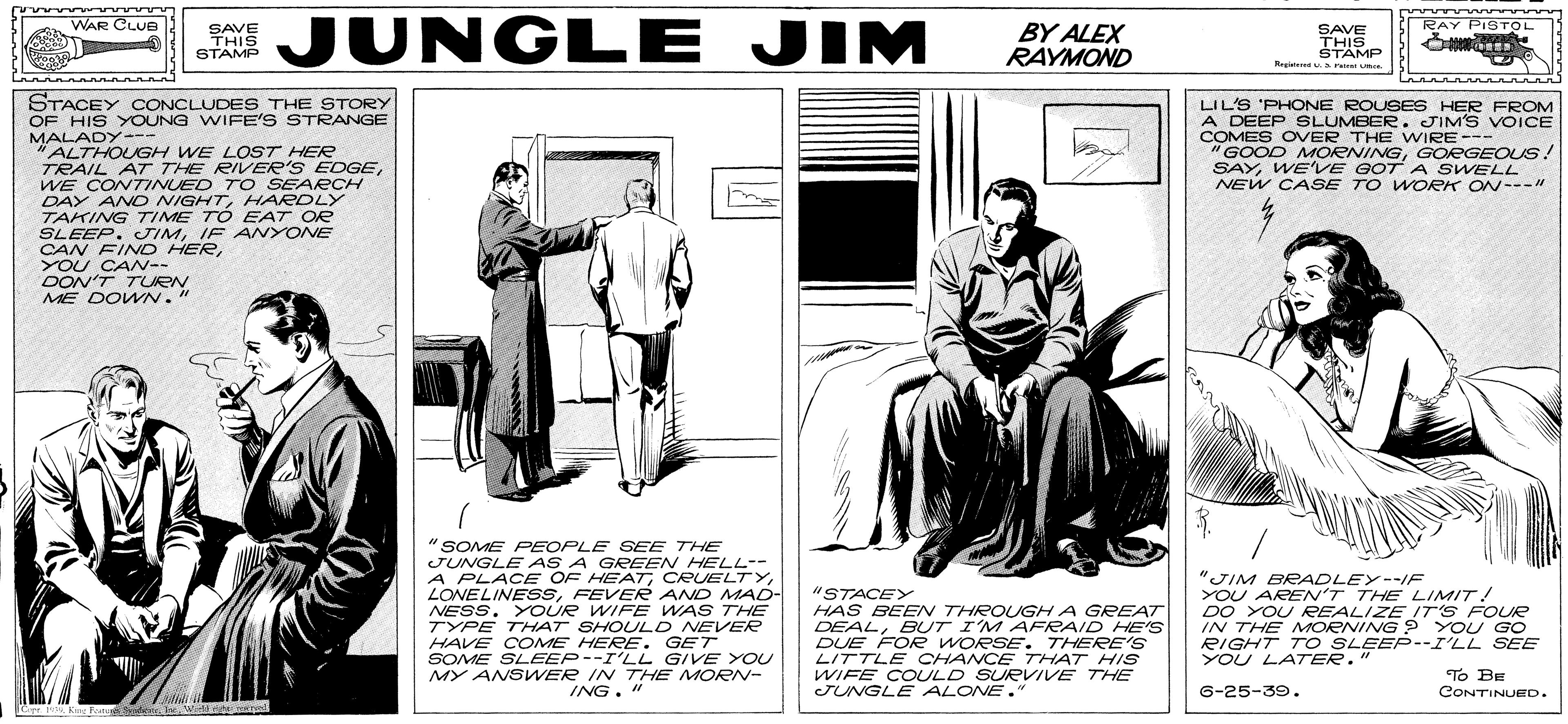 Design OCR: JUNGLE JIM WAR CLUEl BY ALEX RAYMOND RAY PISTOL SAVE THIS STAMP SAVE THIS STAMP Regt a ru STACEY CONCLUDES THE STORY OF HIS YOUNG WIFE'S STRANGE MALADY- "ALTHOUGH WE LOST HER TRAIL AT THE RIVER'S EDGEWE CONTINUED T O SEARCH DAY ANO NIGHTHARDLY TAKING TIME TO EAT OR SLEEP. JIMIF ANYONE CAN FIND HERYOU CAN-- DON'T TURN ME DOWN. LIL'S 'PHONE ROUSES HER FROM A DEEP SLUMBER. JIM'S VOICE COMES OVER THE WIRE--- "GOOD MORNINGGOEGEOUS! SAYWE'VE GOT A SWELL NEW CASE TO WOEK ON---" -- "SOME PEOPLE SEE THE JUNGLE AS A GREEN HELL-- A PLACE OF HEAT CRUELTYFEVER AND MA0- NESS. YOUR WIFE WAS THE TYPE THAT SHOULD NEVER HAVE COME HERE. GET SOME SLEEP--I'LL GIVE YOU MY ANSWER IN THE MORN- ING. " "STACEY HAS BEEN THROUGH A GREAT DEALBUT I'M AFRAID HES DUE FOR WORSE. THERE'S LITTLE CHANCE THAT HIS WIFE COULD SURVIVE THE JUNGLE ALONE." "JIM BRADLEY--IF YOU AREN'T THE LIMIT! DO YOU RREALIZEIT'S FOUR IN THE MORNING ? YOU GO RIGHT T O SLEEP--I'LL SEE YOU LA7ER. To BE CONTINUED. 6-25-39. Cep 99 K tat Sretesswidd r ared JUNGLE JIM WAR CLUEl BY ALEX RAYMOND RAY PISTOL SAVE THIS STAMP SAVE THIS STAMP Regt a ru STACEY CONCLUDES THE STORY OF HIS YOUNG WIFE'S STRANGE MALADY- "ALTHOUGH WE LOST HER TRAIL AT THE RIVER'S EDGEWE CONTINUED T O SEARCH DAY ANO NIGHTHARDLY TAKING TIME TO EAT OR SLEEP. JIMIF ANYONE CAN FIND HERYOU CAN-- DON'T TURN ME DOWN. LIL'S 'PHONE ROUSES HER FROM A DEEP SLUMBER. JIM'S VOICE COMES OVER THE WIRE--- "GOOD MORNINGGOEGEOUS! SAYWE'VE GOT A SWELL NEW CASE TO WOEK ON---" -- "SOME PEOPLE SEE THE JUNGLE AS A GREEN HELL-- A PLACE OF HEAT CRUELTYFEVER AND MA0- NESS. YOUR WIFE WAS THE TYPE THAT SHOULD NEVER HAVE COME HERE. GET SOME SLEEP--I'LL GIVE YOU MY ANSWER IN THE MORN- ING. " "STACEY HAS BEEN THROUGH A GREAT DEALBUT I'M AFRAID HES DUE FOR WORSE. THERE'S LITTLE CHANCE THAT HIS WIFE COULD SURVIVE THE JUNGLE ALONE." "JIM BRADLEY--IF YOU AREN'T THE LIMIT! DO YOU RREALIZEIT'S FOUR IN THE MORNING ? YOU GO RIGHT T O SLEEP--I'LL SEE YOU LA7ER. To BE CONTINUED. 6-25-39. Cep 99 K tat Sretesswidd r ared