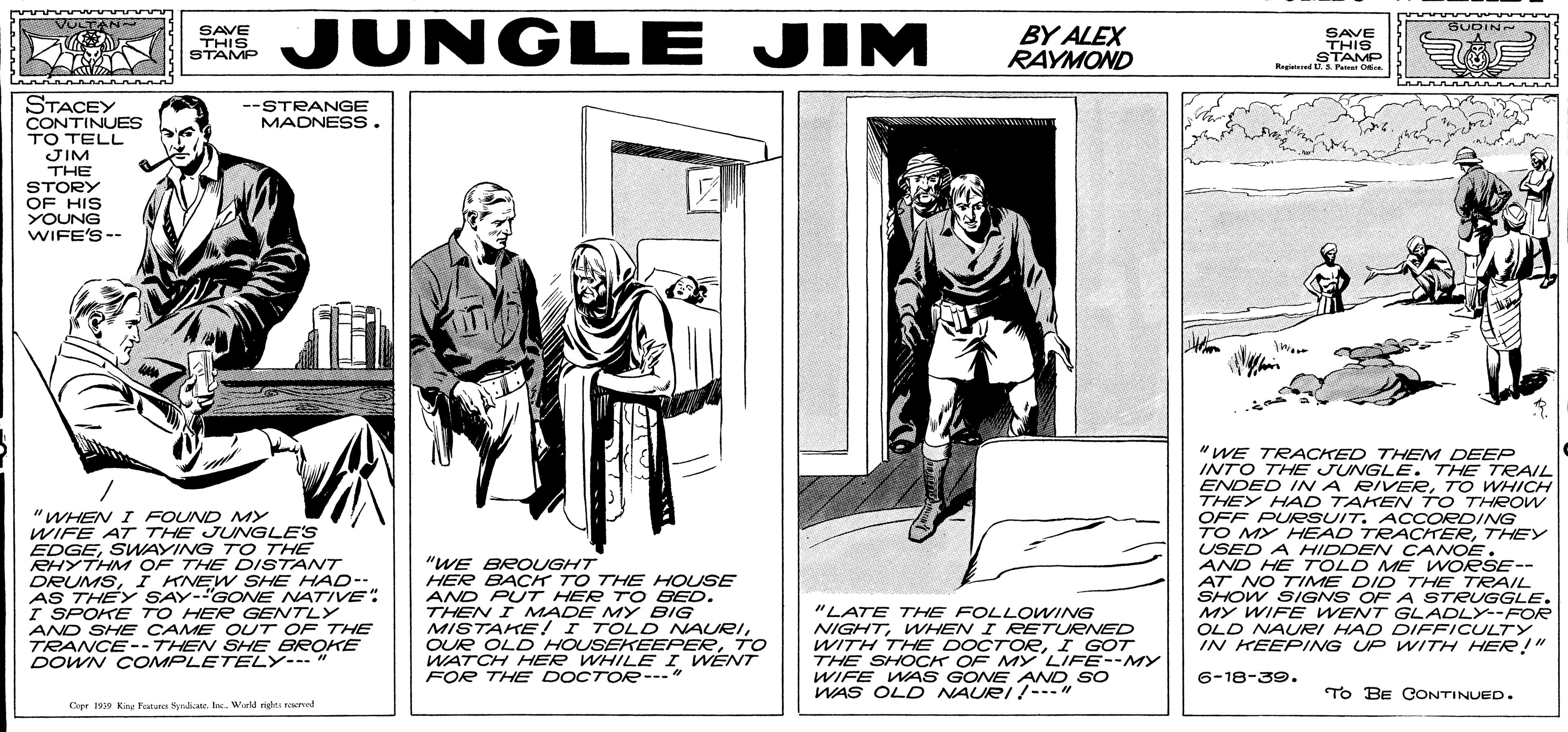Line art OCR: JUNGLE JIM BUDIN SAVE THIS STAMP BY ALEX RAYMOND SAVE THIS STAMP Regied Pa Oe STACEY CONTINUES TO TELL JIM THE STORY OF HIS YOUNG WIFE'S-- --STRANGE MADNESS. "WHEN I FOUND MY WIFE AT THE JUNGLE'S EDGESWAYING T O THE RHYTHM OF THE DISTANT DRUMSI KNEW SHE HAD-- AS THEY SAY-"GONE NATIVE: I SPOKE TO HER GENTLY AND SHE CAME OUT OF THE TRANCE-- THEN SHE BROKE DOWN C OMPLETELY-" "WE BROUGHT HER BACK TO THE HOUSE AND PUT HER TO BED. THEN I MADE MY BIG MISTAKE !I TOLD NAURITO WATCH HER WHILE I WENT FOR THE DOCTOR--- " "WE TRACKED THEM DEEP INTO THE JUNGLE. THE TRAIL ENDED I A RIVEETO WHICH THEY HAD TAKEN TO THROw OFF PUESUIT. ACCORDING TO MY HEAD TRACHERTHEY USED A HIDDEN CANOE. AND HE TOLD ME WORSE-- AT NO TIME DID THE TRAIL SHOW SIGNS OF A STRUGGLE. MY WIFE WENT GLADLY--FOR OLD NAURI HAD DIFFICULTY IN KEEPING UP WITH HER!" "LATE THE FOLLOWING NIGHTWHEN I RETUENED WITH THE DOCTOEI GOT THE SHOCK OF MYLIFE--MY WIFE WAS GONE AND SO WAS OLD NAURI !---" 6-18-39. TO BE CONTINUED. Cepr 190 Ki ou rahte IecWold si rred JUNGLE JIM BUDIN SAVE THIS STAMP BY ALEX RAYMOND SAVE THIS STAMP Regied Pa Oe STACEY CONTINUES TO TELL JIM THE STORY OF HIS YOUNG WIFE'S-- --STRANGE MADNESS. "WHEN I FOUND MY WIFE AT THE JUNGLE'S EDGESWAYING T O THE RHYTHM OF THE DISTANT DRUMSI KNEW SHE HAD-- AS THEY SAY-"GONE NATIVE: I SPOKE TO HER GENTLY AND SHE CAME OUT OF THE TRANCE-- THEN SHE BROKE DOWN C OMPLETELY-" "WE BROUGHT HER BACK TO THE HOUSE AND PUT HER TO BED. THEN I MADE MY BIG MISTAKE !I TOLD NAURIOUR OLD HOUSEKEEPERTO WATCH HER WHILE I WENT FOR THE DOCTOR--- " "WE TRACKED THEM DEEP INTO THE JUNGLE. THE TRAIL ENDED I A RIVEETO WHICH THEY HAD TAKEN TO THROw OFF PUESUIT. ACCORDING TO MY HEAD TRACHERTHEY USED A HIDDEN CANOE. AND HE TOLD ME WORSE-- AT NO TIME DID THE TRAIL SHOW SIGNS OF A STRUGGLE. MY WIFE WENT GLADLY--FOR OLD NAURI HAD DIFFICULTY IN KEEPING UP WITH HER!" "LATE THE FOLLOWING NIGHTWHEN I RETUENED WITH THE DOCTOEI GOT THE SHOCK OF MYLIFE--MY WIFE WAS GONE AND SO WAS OLD NAURI !---" 6-18-39. TO BE CONTINUED. Cepr 190 Ki ou rahte IecWold si rred
