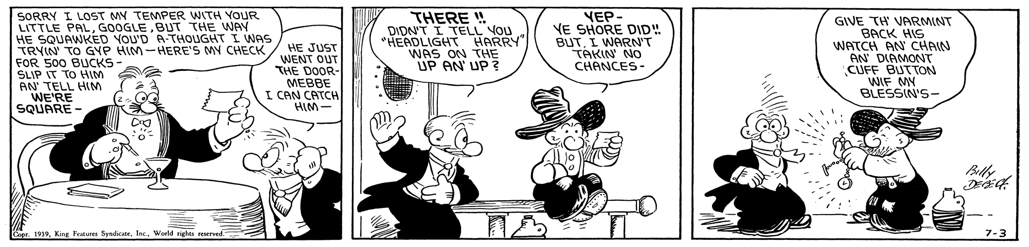 Sharing OCR: SORRY I LOST MY TEMPER WITH YOUR LITTLE PALBUT THE WAY HE SQUAWKED YOU'D A-THOUGHT I WNAS TRYIN TO GYP HIM-HERE'S MY CHECK FOR 500 BUCKS- SLIP IT TO HIM AN' TELL HIM WE'RE SQUARE- HE JUST WENT OUT THE DOOR- MEBBE I CAN CATCH HIM- THERE ! DIDNT I TELL VOU "HEADLIGHT HARRY" WAS ON THE UP AN' UP ? VEP- VE SHORE DID! BUTI WARN'T TAKIN' NO CHANCES- GIVE TH VARMINT BACK HIS WATCH AN CHAIN AN DIAMONT CUFF BUTTON WIF MY BLESSIN'S- Billy Sr 1919. King Fratures SendicateInc. World rights resetved. SORRY I LOST MY TEMPER WITH YOUR LITTLE PALBUT THE WAY HE SQUAWKED YOU'D A-THOUGHT I WNAS TRYIN TO GYP HIM-HERE'S MY CHECK FOR 500 BUCKS- SLIP IT TO HIM AN' TELL HIM WE'RE SQUARE- HE JUST WENT OUT THE DOOR- MEBBE I CAN CATCH HIM- THERE ! DIDNT I TELL VOU "HEADLIGHT HARRY" WAS ON THE UP AN' UP ? VEP- VE SHORE DID! BUTI WARN'T TAKIN' NO CHANCES- GIVE TH VARMINT BACK HIS WATCH AN CHAIN AN DIAMONT CUFF BUTTON WIF MY BLESSIN'S- Billy Sr 1919. King Fratures SendicateInc. World rights resetved.