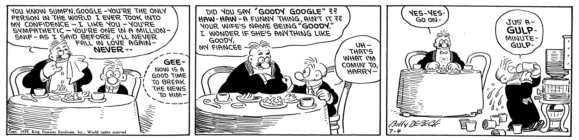 Font OCR: YOU KNOW SUMP'NGOOGLE -YOU'RE THE ONLY PERSON IN THE WORLD I EVER TOOK INTO MY CONFIDENCE -I LIKE YOU - YOU'RE SYMPATHETIC-YoU'RE ONE IN A MILLION- SNIF- AS I SAID BEFOREVLL NEVER DID YOU SAY "GOODY GOOGLE" ?? HAW-HAW -A FUNNY THINGAIN'T IT ?? YOUR WIFE'S NAME BEING "GOODY." I WONDER IF SHE'S ANYTHING LIKE GOODYMY FIANCEE VES-YES- Go ON JUS A- GULP- MINUTE- GULP- FALL IN LOVE AGAIN- UH- THAT'S WHAT I'M COMIN' TOHARRY- NEVER-- GEE- NOw IS A GOOD TIME TO BREAK THE NEWS To HIM- Billy EECH Capr. 1939World sighes reserved 7-4 YOU KNOW SUMP'NGOOGLE -YOU'RE THE ONLY PERSON IN THE WORLD I EVER TOOK INTO MY CONFIDENCE -I LIKE YOU - YOU'RE SYMPATHETIC-YoU'RE ONE IN A MILLION- SNIF- AS I SAID BEFOREVLL NEVER DID YOU SAY "GOODY GOOGLE" ?? HAW-HAW -A FUNNY THINGAIN'T IT ?? YOUR WIFE'S NAME BEING "GOODY." I WONDER IF SHE'S ANYTHING LIKE GOODYMY FIANCEE VES-YES- Go ON JUS A- GULP- MINUTE- GULP- FALL IN LOVE AGAIN- UH- THAT'S WHAT I'M COMIN' TOHARRY- NEVER-- GEE- NOw IS A GOOD TIME TO BREAK THE NEWS To HIM- Billy EECH Capr. 1939King Features SyndicateWorld sighes reserved 7-4