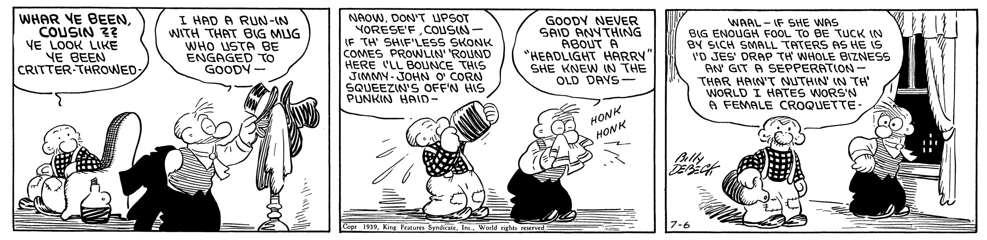 Fictional character OCR: WHAR VE BEENCOUSIN 2? VE LOOK LIKE NE BEEN CRITTER-THROWED I HAD A RUN-IN WITH THAT BIG MUG WHO USTA BE ENGAGED TO GOODY NAOWDON'T UPSOT YORESE'FCOUSIN - IF TH' SHIF'LESS SKONK COMES PROWLIN' 'ROUND HERE LL BOUNCE THIS JIMMY- JOHN O CORN SQUEEZIN'S OFF'N HIS PUNKIN HAID- GOODY NEVER SAID ANYTHING ABOUT A "HEADLIGHT HARRY" SHE KNEW IN THE OLD DAYS- WAAL - IF SHE WAS BIG ENOUGH FOOL TO BE TUCK IN BY SICH SMALL TATERS AS HE IS 'D JES' DRAP TH WHOLE BIZNESS AN GIT A SEPPERATION- THAR HAIN'T NUTHIN' IN TH WORLD I HATES WORS'N A FEMALE CROQUETTE- HONK HONK Blly Cope 1939Werld 7-6 WHAR VE BEENCOUSIN 2? VE LOOK LIKE NE BEEN CRITTER-THROWED I HAD A RUN-IN WITH THAT BIG MUG WHO USTA BE ENGAGED TO GOODY NAOWDON'T UPSOT YORESE'FCOUSIN - IF TH' SHIF'LESS SKONK COMES PROWLIN' 'ROUND HERE LL BOUNCE THIS JIMMY- JOHN O CORN SQUEEZIN'S OFF'N HIS PUNKIN HAID- GOODY NEVER SAID ANYTHING ABOUT A "HEADLIGHT HARRY" SHE KNEW IN THE OLD DAYS- WAAL - IF SHE WAS BIG ENOUGH FOOL TO BE TUCK IN BY SICH SMALL TATERS AS HE IS 'D JES' DRAP TH WHOLE BIZNESS AN GIT A SEPPERATION- THAR HAIN'T NUTHIN' IN TH WORLD I HATES WORS'N A FEMALE CROQUETTE- HONK HONK Blly Cope 1939King Fratunes SyndicateWerld 7-6