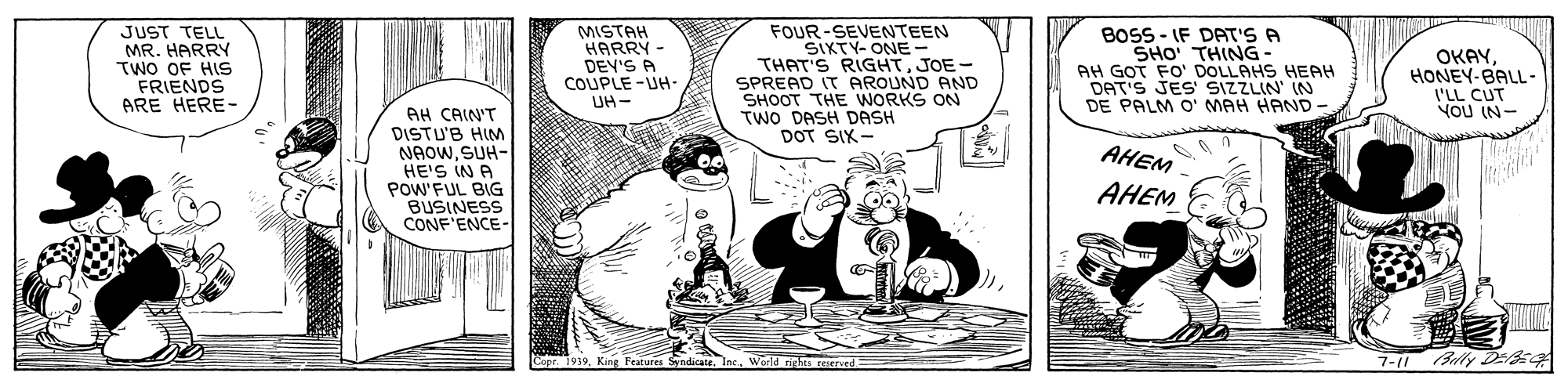 Conversation OCR: JUST TELL MR. HARRY TWO OF HIS FRIENDS ARE HERE- FOUR-SEVENTEEN SIKTY- ONE- THAT'S RIGHTJOE- SPREAD IT AROUND AND SHOOT THE WORKS ON TWO DASH DASH DOT SIX- BOSS - IF DAT'S A SHO THING- AH GOT FO' DOLLAHS HEAH DAT'S JES SIZZLIN IN DE PALM O' MAH HAND OKAYHONEY-BALL- I'LL CUT NOU IN- AH CAIN'T DISTU'B HIM NAOWSUH- HE'S IN A POW'FUL BIG BUSINESS "ENCE- AHEM AHEM Features SyndicateWarid rights reserved 7-11 Buly D-354 JUST TELL MR. HARRY TWO OF HIS FRIENDS ARE HERE- FOUR-SEVENTEEN SIKTY- ONE- THAT'S RIGHTJOE- SPREAD IT AROUND AND SHOOT THE WORKS ON TWO DASH DASH DOT SIX- BOSS - IF DAT'S A SHO THING- AH GOT FO' DOLLAHS HEAH DAT'S JES SIZZLIN IN DE PALM O' MAH HAND OKAYHONEY-BALL- I'LL CUT NOU IN- AH CAIN'T DISTU'B HIM NAOWSUH- HE'S IN A POW'FUL BIG BUSINESS "ENCE- AHEM AHEM Features SyndicateWarid rights reserved 7-11 Buly D-354