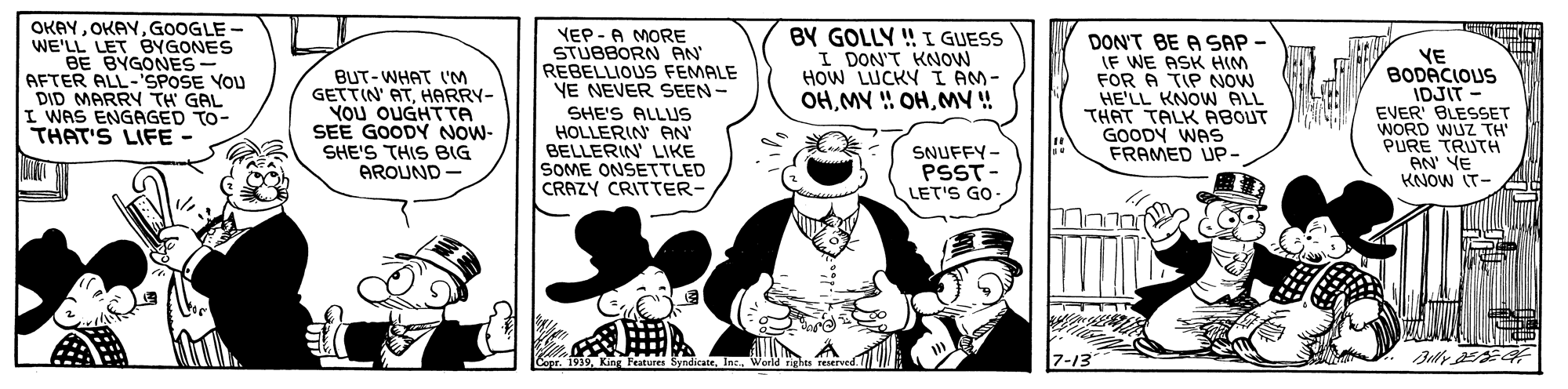 Comic book OCR: OKAYGOOGLE - WE'LL LET BYGONES BE BYGONES- AFTER ALL-'SPOSE YOU DID MARRY TH GAL I WAS ENGAGED TO- THAT'S LIFE BUT-WHAT I'M GETTIN' ATHARRY- YOU OUGHTTA SEE GOODY NOW- SHE'S THIS BIG AROUND - YEP - A MORE STUBBORN AN REBELLIOUS FEMALE VE NEVER SEEN- BY GOLLY ! I GUESS I DON'T KNOW HOW LUCKY I AM- OHMY ! DON'T BE A SAP - IF WE ASK HIM FOR A TIP NOW HE'LL KNOW ALL THAT TALK ABOUT GOODY WAS FRAMED UP- YE BODACIOUS IDJIT - EVER' BLESSET WORD WUZ TH PURE TRUTH AN' YE KNOW IT- SHE'S ALLUS HOLLERIN AN BELLERIN' LIKE SOME ONSETTLED CRAZY CRITTER- SNUFFY- PSST- LET'S GO JULULL Capr. 1939World rights reserved. 7-13 OKAYGOOGLE - WE'LL LET BYGONES BE BYGONES- AFTER ALL-'SPOSE YOU DID MARRY TH GAL I WAS ENGAGED TO- THAT'S LIFE BUT-WHAT I'M GETTIN' ATHARRY- YOU OUGHTTA SEE GOODY NOW- SHE'S THIS BIG AROUND - YEP - A MORE STUBBORN AN REBELLIOUS FEMALE VE NEVER SEEN- BY GOLLY ! I GUESS I DON'T KNOW HOW LUCKY I AM- OHMY ! OHMY ! DON'T BE A SAP - IF WE ASK HIM FOR A TIP NOW HE'LL KNOW ALL THAT TALK ABOUT GOODY WAS FRAMED UP- YE BODACIOUS IDJIT - EVER' BLESSET WORD WUZ TH PURE TRUTH AN' YE KNOW IT- SHE'S ALLUS HOLLERIN AN BELLERIN' LIKE SOME ONSETTLED CRAZY CRITTER- SNUFFY- PSST- LET'S GO JULULL Capr. 1939King Features SyndicateWorld rights reserved. 7-13