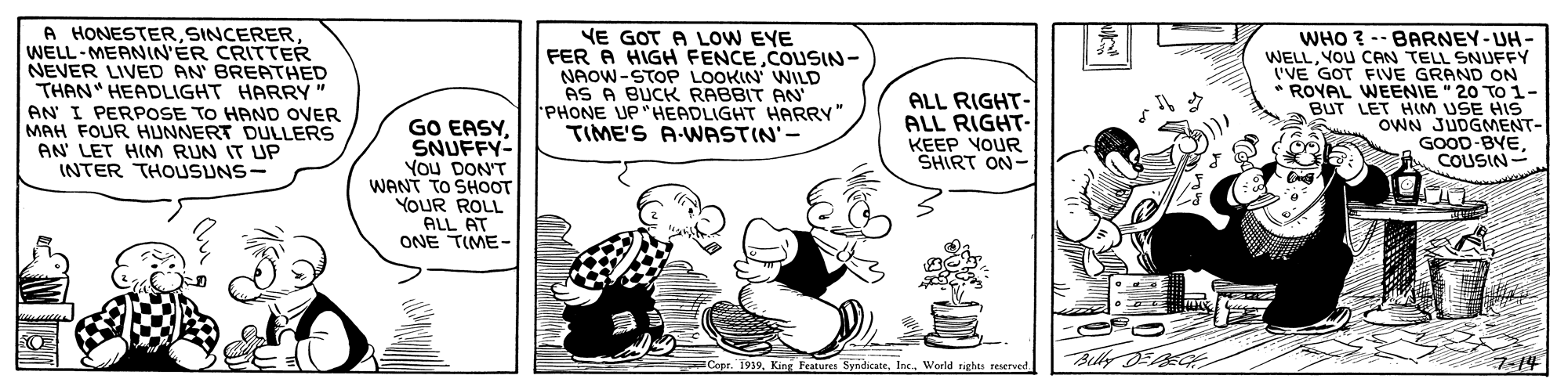 Art OCR: A HONESTERWELL-MEANIN'ER CRITTER NEVER LIVED AN BREATHED THAN" HEADLIGHT HARRY AN I PERPOSE TO HAND OVER MAH FOUR HUNNERT DULLERS AN' LET HIM RUN IT UP INTER THOUSUNS- NE GOT A LOW EYE FER A HIGH FENCECOUSIN- NAOW-STOP LOOKIN' WILD AS A BUCK RABBIT AN PHONE UP"HEADLIGHT HARRY" TIME'S A-WASTIN'- WHO ? -- BARNEY-UH- WELLYOU CAN TELL SNUFFY I'VE GOT FIVE GRAND ON * ROVAL WEENIE " 20 TO1- BUT LET HIM USE HIS OWN JUDGMENT- GOOD-BYE COUSIN- ALL RIGHT- ALL RIGHT- KEEP VOUR SHIRT ON- GO EASYSNUFFY- You DON'T WANT TO SHOOT YOUR ROLL ALL AT ONE TIME- BellyDG 7-14 Copr. 1939Inc. Woeld rights reserverd. A HONESTERWELL-MEANIN'ER CRITTER NEVER LIVED AN BREATHED THAN" HEADLIGHT HARRY AN I PERPOSE TO HAND OVER MAH FOUR HUNNERT DULLERS AN' LET HIM RUN IT UP INTER THOUSUNS- NE GOT A LOW EYE FER A HIGH FENCECOUSIN- NAOW-STOP LOOKIN' WILD AS A BUCK RABBIT AN PHONE UP"HEADLIGHT HARRY" TIME'S A-WASTIN'- WHO ? -- BARNEY-UH- WELLYOU CAN TELL SNUFFY I'VE GOT FIVE GRAND ON * ROVAL WEENIE " 20 TO1- BUT LET HIM USE HIS OWN JUDGMENT- GOOD-BYE COUSIN- ALL RIGHT- ALL RIGHT- KEEP VOUR SHIRT ON- GO EASYSNUFFY- You DON'T WANT TO SHOOT YOUR ROLL ALL AT ONE TIME- BellyDG 7-14 Copr. 1939King Features SyndicateInc. Woeld rights reserverd.