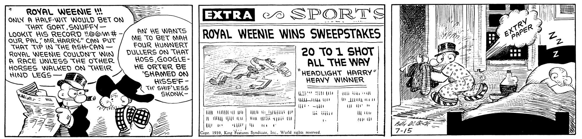 Art OCR: ROYAL WEENIE ! ONLY A HALF-WIT WOULD BET ON THAT GOATSNUFFY- LOOKIT HIS RECORD !!OOm# OUR PAL" MR. HARRY" CAN PUT THAT TIP IN THE ASH-CAN- ROVAL WEENIE COULDN'T WIN A RACE UNLESS THE OTHER HORSES WALKED ON THEIR HIND LEGS- EXTRA S SPORT'S AN' HE WANTS ME TO BET MAH FOUR HUNNERT DULLERS ON THAT HOSSGOOGLE- HE ORTER BE 'SHAMED ON HISSE'F- TH SHIF'LESS SKONK- ROYAL WEENIE WINS SWEEPSTAKES EXTRYR 20 TO 1 SHOT ALL THE WAY "HEADLIGHT HARRY HEAVY WINNER it (il 1 -HI Balle DE Copr. 1939WWorld righes reserved. 7-15 ROYAL WEENIE ! ONLY A HALF-WIT WOULD BET ON THAT GOATSNUFFY- LOOKIT HIS RECORD !!OOm# OUR PAL" MR. HARRY" CAN PUT THAT TIP IN THE ASH-CAN- ROVAL WEENIE COULDN'T WIN A RACE UNLESS THE OTHER HORSES WALKED ON THEIR HIND LEGS- EXTRA S SPORT'S AN' HE WANTS ME TO BET MAH FOUR HUNNERT DULLERS ON THAT HOSSGOOGLE- HE ORTER BE 'SHAMED ON HISSE'F- TH SHIF'LESS SKONK- ROYAL WEENIE WINS SWEEPSTAKES EXTRYR 20 TO 1 SHOT ALL THE WAY "HEADLIGHT HARRY HEAVY WINNER it (il 1 -HI Balle DE Copr. 1939King Features SyndicateWWorld righes reserved. 7-15