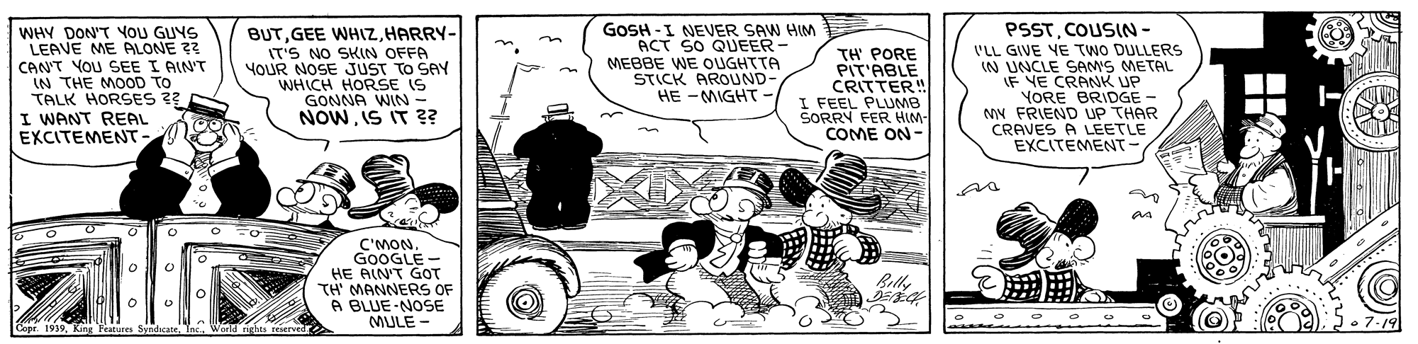 Art OCR: GOSH -I NEVER SAW HIM ACT SO QUEER- MEBBE WE OUGHTTA STICK AROUND- HE - MIGHT - PSSTCOUSIN- 'LL GIVE YE TwO DULLERS IN UNCLE SAM'S METAL IF VE CRANK UP YORE BRIDGE - MN FRIEND UP THAR CRAVES A LEETLE EXCITEMENT- BUTHARRY- WHY DON'T YOU GUYS LEAVE ME ALONE ?? CAN'T YOU SEE I AINT IN THE MOOD TO TALK HORSES ?? I WANT REAL EXCITEMENT- IT'S NO SKIN OFFA YOUR NOSE JUST TO SAY WHICH HORSE IS GONNA WIN - NOWIS IT ?? TH' PORE PIT'ABLE CRITTER! I FEEL PLUMB SORRY FER HIM- COME ON- C'MON. GOOGLE - HE AIN'T GOT TH' MANNERS OF A BLUE-NOSE MULE - Bily • 7.19 Copr. 1939Inc. World nights reserved GOSH -I NEVER SAW HIM ACT SO QUEER- MEBBE WE OUGHTTA STICK AROUND- HE - MIGHT - PSSTCOUSIN- 'LL GIVE YE TwO DULLERS IN UNCLE SAM'S METAL IF VE CRANK UP YORE BRIDGE - MN FRIEND UP THAR CRAVES A LEETLE EXCITEMENT- BUTGEE WHIZHARRY- WHY DON'T YOU GUYS LEAVE ME ALONE ?? CAN'T YOU SEE I AINT IN THE MOOD TO TALK HORSES ?? I WANT REAL EXCITEMENT- IT'S NO SKIN OFFA YOUR NOSE JUST TO SAY WHICH HORSE IS GONNA WIN - NOWIS IT ?? TH' PORE PIT'ABLE CRITTER! I FEEL PLUMB SORRY FER HIM- COME ON- C'MON. GOOGLE - HE AIN'T GOT TH' MANNERS OF A BLUE-NOSE MULE - Bily • 7.19 Copr. 1939King Features SyndicateInc. World nights reserved
