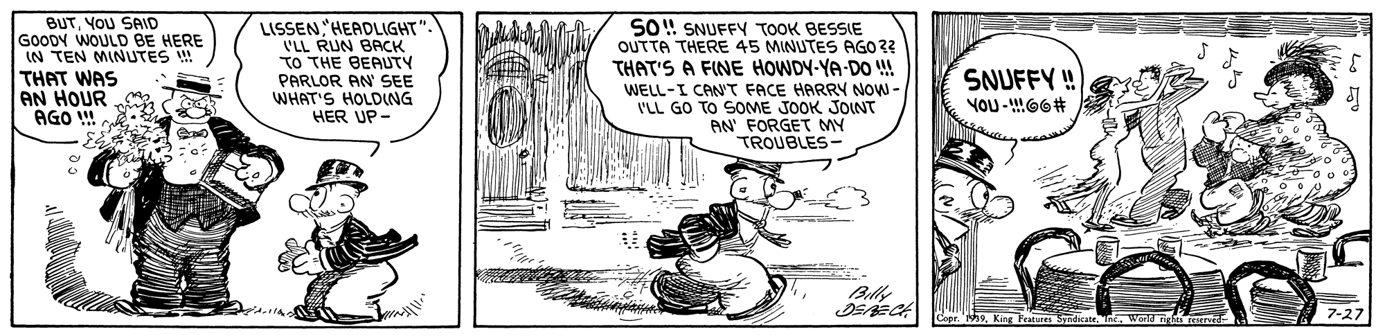 Line art OCR: BUTYOU SAID GOODY WOULD BE HERE IN TEN MINUTES ! THAT WAS AN HOUR AGO ! LISSENHEADLIGHT". VLL RUN BACK TO THE BEAUTY PARLOR AN SEE WHAT'S HOLDNG HER UP- SO! SNUFFY TOOK BESSIE OUTTA THERE 45 MINUTES AGO3? THAT'S A FINE HOWDY-YA-DO !! SNUFFY ! YOU -G6# WELL-I CANT FACE HARRY NOW - ILL GO TO SOME JOOK JOINT AN' FORGET MY TROUBLES- Billy Copr. 'h9World right reserved 7-27 BUTYOU SAID GOODY WOULD BE HERE IN TEN MINUTES ! THAT WAS AN HOUR AGO ! LISSENHEADLIGHT". VLL RUN BACK TO THE BEAUTY PARLOR AN SEE WHAT'S HOLDNG HER UP- SO! SNUFFY TOOK BESSIE OUTTA THERE 45 MINUTES AGO3? THAT'S A FINE HOWDY-YA-DO !! SNUFFY ! YOU -G6# WELL-I CANT FACE HARRY NOW - ILL GO TO SOME JOOK JOINT AN' FORGET MY TROUBLES- Billy Copr. 'h9King Feagures SyndicateWorld right reserved 7-27