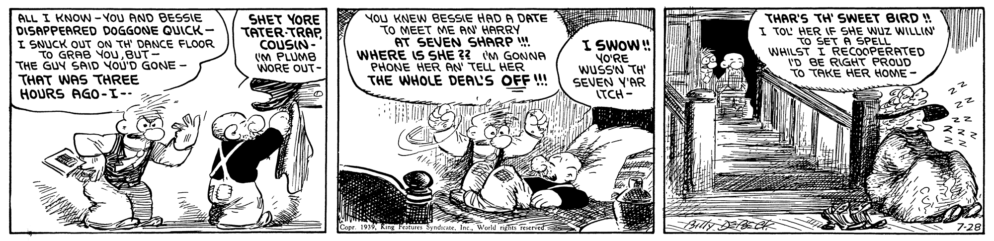Sharing OCR: ALL I KNOW - YOU AND BESSIE DISAPPEARED DOGGONE QUICK - I SNUCK OUT ON TH' DANCE FLOOR To GRAB YouBUT- THE GUY SAID YOU'D GONE - THAT WAS THREE HOURS AGO-I-- SHET YORE TATER-TRAP COUSIN- (M PLUMB WORE OUT- YOU KNEW BESSIE HAD A DATE TO MEET ME AN' HARRY AT SEVEN SHARP ! WHERE IS SHE ?? M GONNA PHONE HER PAN TELL HER THE WHOLE DEAL'S OFF !! I SWOW! YO?'RE wusSN TH' SEVEN Y'AR ITCH - THAR'S TH' SWEET BIRD ! I TOL HER IF SHE WUZ WILLIN SET A SPELL WHILST I RECOOPERATED I'D BE RIGHT PROUD TO TAKE HER HOME - Brlty E ALL I KNOW - YOU AND BESSIE DISAPPEARED DOGGONE QUICK - I SNUCK OUT ON TH' DANCE FLOOR To GRAB YouBUT- THE GUY SAID YOU'D GONE - THAT WAS THREE HOURS AGO-I-- SHET YORE TATER-TRAP COUSIN- (M PLUMB WORE OUT- YOU KNEW BESSIE HAD A DATE TO MEET ME AN' HARRY AT SEVEN SHARP ! WHERE IS SHE ?? M GONNA PHONE HER PAN TELL HER THE WHOLE DEAL'S OFF !! I SWOW! YO?'RE wusSN TH' SEVEN Y'AR ITCH - THAR'S TH' SWEET BIRD ! I TOL HER IF SHE WUZ WILLIN SET A SPELL WHILST I RECOOPERATED I'D BE RIGHT PROUD TO TAKE HER HOME - Brlty E