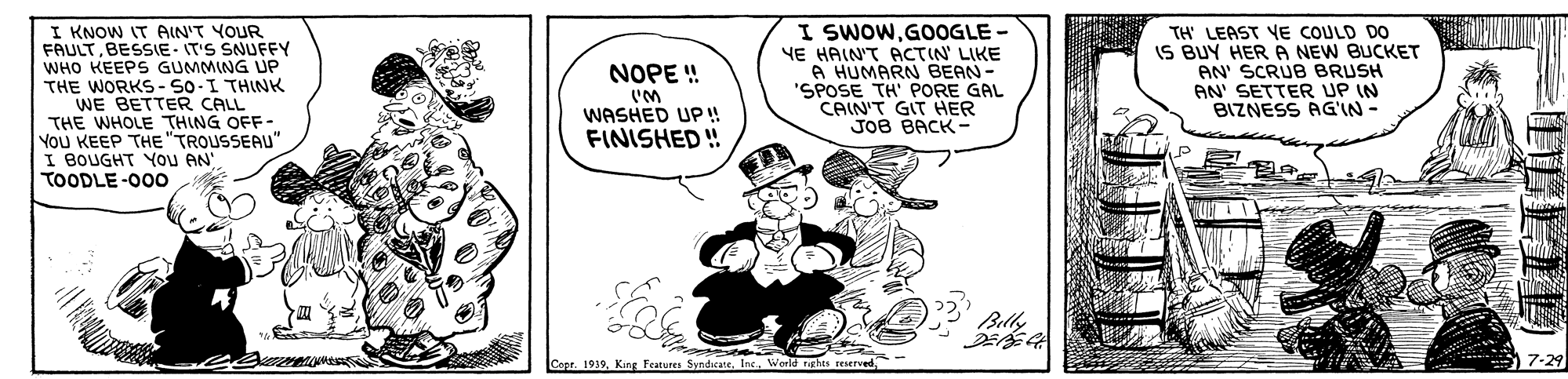 Comic book OCR: I KNOW IT AIN'T YOUR FAULTBESSIE- IT'S SNUFFY WHO KEEPS GUMMING UF THE WORKS- SO-I THINK WE BETTER CALL THE WHOLE THING OFF- You KEEP THE"TROUSSEAU" I BOUGHT YOu AN TOODLE-00o I SWOWGOOGLE - YE HAIN'T PCTIN LIKE A HUMARN BEAN- "SPOSE TH' PORE GAL CAIN'T GIT HER JOB BACK- TH' LEAST YE COULD DO IS BUY HERA NEW BUCKET AN' SCRUB BRUSH AN' SETTER UP IN BIZNESS AG'IN- NOPE ! WASHED UP ! FINISHED ! Belly Copr. 1939King features Syndicate. Ins. World rghts 7-29 I KNOW IT AIN'T YOUR FAULTBESSIE- IT'S SNUFFY WHO KEEPS GUMMING UF THE WORKS- SO-I THINK WE BETTER CALL THE WHOLE THING OFF- You KEEP THE"TROUSSEAU" I BOUGHT YOu AN TOODLE-00o I SWOWGOOGLE - YE HAIN'T PCTIN LIKE A HUMARN BEAN- "SPOSE TH' PORE GAL CAIN'T GIT HER JOB BACK- TH' LEAST YE COULD DO IS BUY HERA NEW BUCKET AN' SCRUB BRUSH AN' SETTER UP IN BIZNESS AG'IN- NOPE ! WASHED UP ! FINISHED ! Belly Copr. 1939King features Syndicate. Ins. World rghts 7-29
