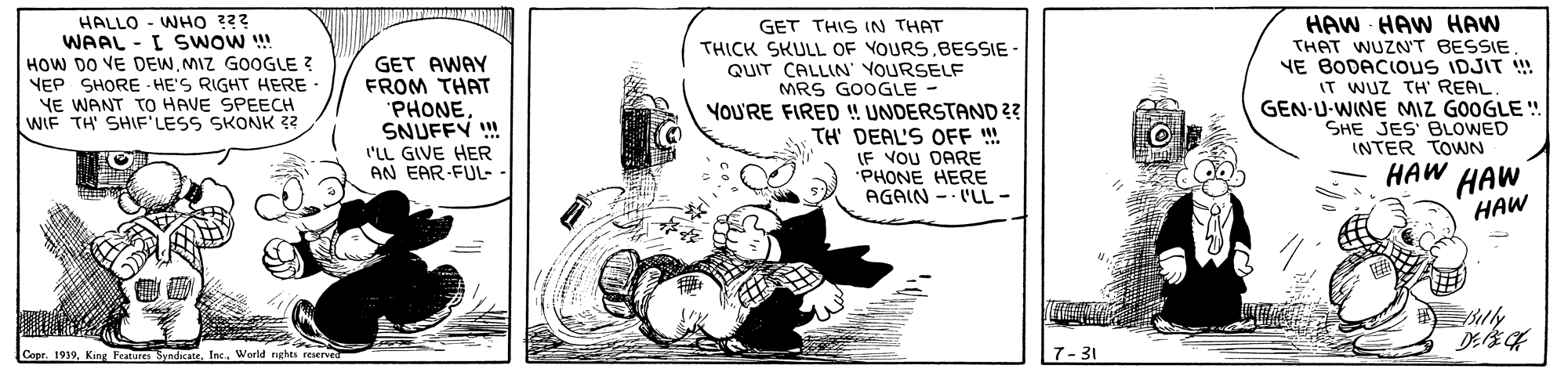 Rectangle OCR: HALLO - WHO 2?? WAAL - I SWoW ! HOW DO VE DEWMIZ GOOGLE ? VEP SHORE - HE'S RIGHT HERE YE WANT TO HAVE SPEECH WIF TH' SHIF'LESS SKONK 22 GET AWAY FROM THAT 'PHONESNUFFY ! I'LL GIVE HER AN EAR-FUL-. GET THIS IN THAT THICK SKULL OF YOURS.BESSIE- QUIT CALLIN' YOURSELF MRS GOOGLE - YOU'RE FIRED ! UNDERSTAND ?? TH' DEAL'S OFF !! IF VOU DARE "PHONE HERE AGAIN -- 'LL- HAW HAW HAW THAT WUZN'T BESSIE YE BODACIOUS IDJIT ! IT WUZ TH' REAL GEN-U-WINE MIZ GOOGLE ! SHE JES BLOWED INTER TOWN HAW HAW HAW Copr. 1939Inc. Wereld nghts resen Features 7- 31 HALLO - WHO 2?? WAAL - I SWoW ! HOW DO VE DEWMIZ GOOGLE ? VEP SHORE - HE'S RIGHT HERE YE WANT TO HAVE SPEECH WIF TH' SHIF'LESS SKONK 22 GET AWAY FROM THAT 'PHONESNUFFY ! I'LL GIVE HER AN EAR-FUL-. GET THIS IN THAT THICK SKULL OF YOURS.BESSIE- QUIT CALLIN' YOURSELF MRS GOOGLE - YOU'RE FIRED ! UNDERSTAND ?? TH' DEAL'S OFF !! IF VOU DARE "PHONE HERE AGAIN -- 'LL- HAW HAW HAW THAT WUZN'T BESSIE YE BODACIOUS IDJIT ! IT WUZ TH' REAL GEN-U-WINE MIZ GOOGLE ! SHE JES BLOWED INTER TOWN HAW HAW HAW Copr. 1939King SendicateInc. Wereld nghts resen Features 7- 31