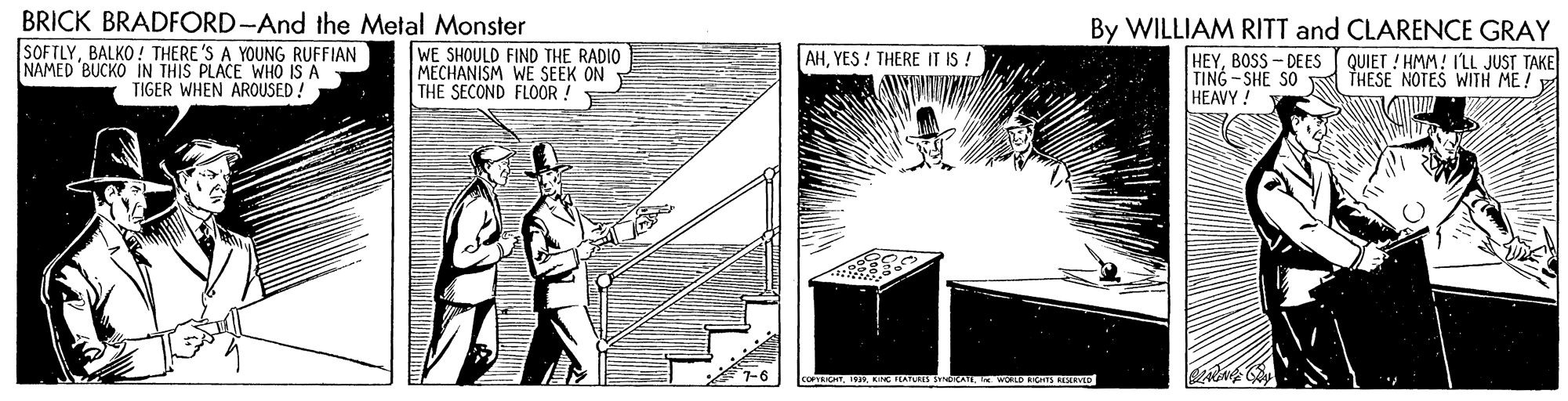 Drawing OCR: BRICK BRADFORD-And the Metal Monster SOFTLYBALKO! THERE 'S A YOUNG RUFFIAN NAMED BUCKO IN THIS PLACE WHO IS A TIGER WHEN AROUSED! By WILLIAM RITT and CLARENCE GRAY WE SHOULD FIND THE RADIO MECHANISM WE SEEK ON THE SECOND FLOOR ! AHYES ! THERE IT IS ! HEYBOSS - DEES QUIET ! HMM! ILL JUST TAKE TING -SHE SO HEAVY! THESE NOTES WITH ME! 7-6 COPROTKING IEATURES SdRATL E WOLD RGS IRVID BRICK BRADFORD-And the Metal Monster SOFTLYBALKO! THERE 'S A YOUNG RUFFIAN NAMED BUCKO IN THIS PLACE WHO IS A TIGER WHEN AROUSED! By WILLIAM RITT and CLARENCE GRAY WE SHOULD FIND THE RADIO MECHANISM WE SEEK ON THE SECOND FLOOR ! AHYES ! THERE IT IS ! HEYBOSS - DEES QUIET ! HMM! ILL JUST TAKE TING -SHE SO HEAVY! THESE NOTES WITH ME! 7-6 COPROTKING IEATURES SdRATL E WOLD RGS IRVID