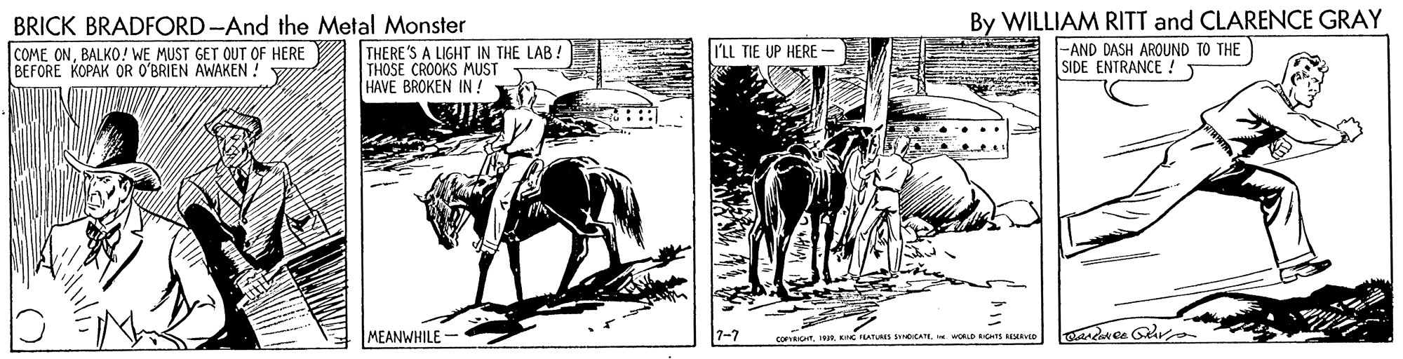 Horse tack OCR: BRICK BRADFORD -And the Metal Monster COME ONBALKO! WE MUST GET OUT OF HERE BEFORE KOPAK OR O'BRIEN AWAKEN ! THERE'S A LIGHT IN THE LAB ! THOSE CROOKS MUST HAVE BROKEN IN! By WILLIAM RITT and CLARENCE GRAY |-AND DASH AROUND TO THE SIDE ENTRANCE ! I'LL TIE UP HERE - MEANWHILE coRyRIGTWORLD RS REMto BRICK BRADFORD -And the Metal Monster COME ONBALKO! WE MUST GET OUT OF HERE BEFORE KOPAK OR O'BRIEN AWAKEN ! THERE'S A LIGHT IN THE LAB ! THOSE CROOKS MUST HAVE BROKEN IN! By WILLIAM RITT and CLARENCE GRAY |-AND DASH AROUND TO THE SIDE ENTRANCE ! I'LL TIE UP HERE - MEANWHILE coRyRIGTC ILATUMS SICATEWORLD RS REMto
