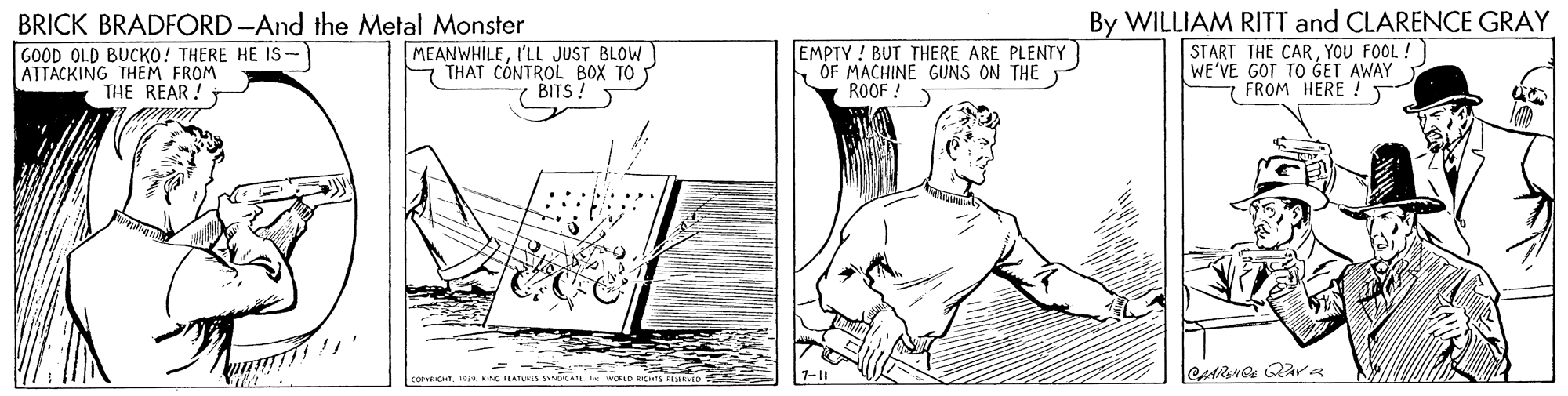 Elbow OCR: BRICK BRADFORD -And the Metal Monster GOOD OLD BUCKO! THERE HE IS- ATTACKING THEM FROM MEANWHILEI'LL JUST BLOW THAT CONTROL BOX TO 7 BITS! EMPTY! BUT THERE ARE PLENTY OF MACHINE GUNS ON THE ROOF ! By WILLIAM RITT and CLARENCE GRAY START THE CARYOU FOOL ! WE'VE GOT TO GET AWAY 7 FROM HERE ! T THE REAR! = BRICK BRADFORD -And the Metal Monster GOOD OLD BUCKO! THERE HE IS- ATTACKING THEM FROM MEANWHILEI'LL JUST BLOW THAT CONTROL BOX TO 7 BITS! EMPTY! BUT THERE ARE PLENTY OF MACHINE GUNS ON THE ROOF ! By WILLIAM RITT and CLARENCE GRAY START THE CARYOU FOOL ! WE'VE GOT TO GET AWAY 7 FROM HERE ! T THE REAR! =
