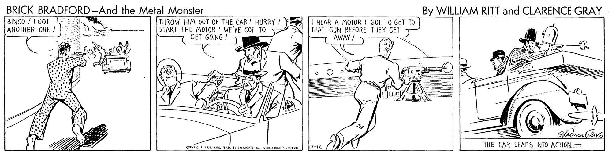Elbow OCR: BRICK BRADFORD-And the Metal Monster BINGO ! I GOT ANOTHER ONE By WILLIAM RITT and CLARENCE GRAY THROW HIM OUT OF THE CAR! HURRY! START THE MOTOR ' WE'VE GOT TO GET GOING ! | HEAR A MOTOR ! GOT TO GEI TO THAT GUN BEFORE THEY GET AWAY ! THE CAR LEAPS INTO ACTION corionWORLD ts AEL 7-12 BRICK BRADFORD-And the Metal Monster BINGO ! I GOT ANOTHER ONE By WILLIAM RITT and CLARENCE GRAY THROW HIM OUT OF THE CAR! HURRY! START THE MOTOR ' WE'VE GOT TO GET GOING ! | HEAR A MOTOR ! GOT TO GEI TO THAT GUN BEFORE THEY GET AWAY ! THE CAR LEAPS INTO ACTION corionK ILATURSs SOCATWORLD ts AEL 7-12