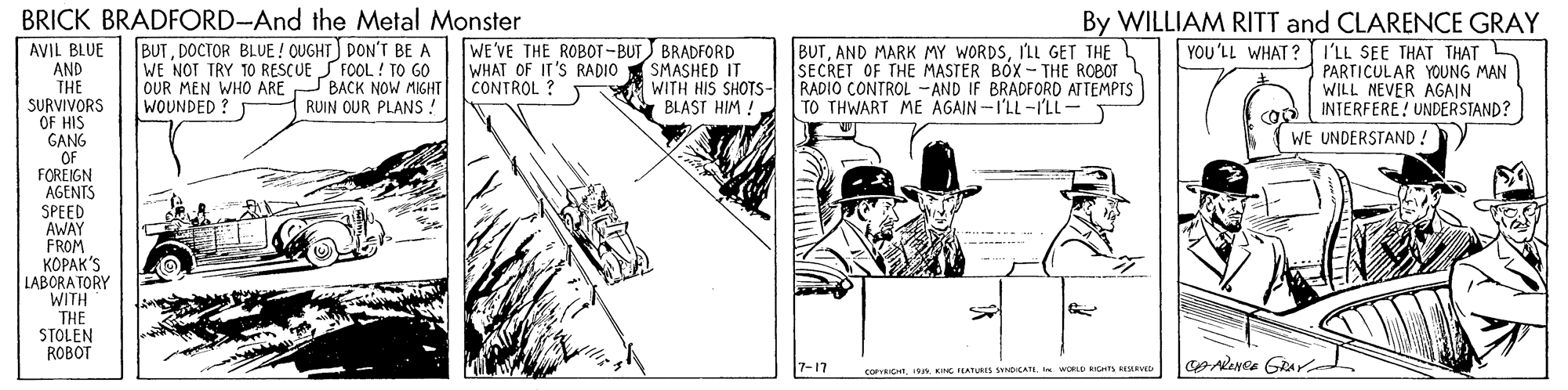 Fictional character OCR: BRICK BRADFORD-And the Metal Monster BUTDOCTOR BLUE ! OUGHT) DON'T BE A WE NOT TRY 10 RESCUE S FOOL ! TO GO OUR MEN WHO ARE BACK NOW MIGHT WOUNDED ? WE'VE THE ROBOT-BUT BRADFORD WHAT OF IT'S RADIO SMASHED IT WITH HIS SHOTS- BLAST HIM ! BUTILL GET THE L SECRET OF THE MASTER BOX - THE ROBOT RADIO CONTROL -AND IF BRADFORD ATTEMPTS TO THWART ME AGAIN -I'LL-I'LL- By WILLIAM RITT and CLARENCE GRAY YOU'LL WHAT ? I 'LL SEE THAT THAT L PARTICULAR YOUNG MAN WILL NEVER AGAIN INTERFERE! UNDERSTAND? AVIL BLUE AND THE SURVIVORS OF HIS GANG "OF FOREIGN AGENTS SPEED AWAY FROM ?????'S LABORA TORY WITH THE STOLEN ROBOT CONTROL ? RUIN OUR PLANS ! WE UNDERSTAND ! 7-17 CoPrRIGI WORLD RGHTS RESLRVID BRICK BRADFORD-And the Metal Monster BUTDOCTOR BLUE ! OUGHT) DON'T BE A WE NOT TRY 10 RESCUE S FOOL ! TO GO OUR MEN WHO ARE BACK NOW MIGHT WOUNDED ? WE'VE THE ROBOT-BUT BRADFORD WHAT OF IT'S RADIO SMASHED IT WITH HIS SHOTS- BLAST HIM ! BUTAND MARK MY WORDSILL GET THE L SECRET OF THE MASTER BOX - THE ROBOT RADIO CONTROL -AND IF BRADFORD ATTEMPTS TO THWART ME AGAIN -I'LL-I'LL- By WILLIAM RITT and CLARENCE GRAY YOU'LL WHAT ? I 'LL SEE THAT THAT L PARTICULAR YOUNG MAN WILL NEVER AGAIN INTERFERE! UNDERSTAND? AVIL BLUE AND THE SURVIVORS OF HIS GANG "OF FOREIGN AGENTS SPEED AWAY FROM ?????'S LABORA TORY WITH THE STOLEN ROBOT CONTROL ? RUIN OUR PLANS ! WE UNDERSTAND ! 7-17 CoPrRIGNG LATURES SYND CATI WORLD RGHTS RESLRVID