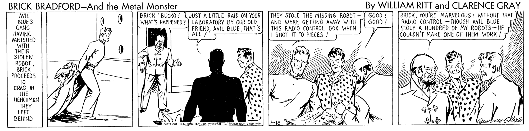 Gesture OCR: By WILLIAM RITT and CLARENCE GRAY BRICKYOU'RE MARVELOUS ! WITHOUT THAT RADIO CONTROL - THOUGH AVIL BLUE STOLE A HUNDRED OF MY ROBOTS-HE COULDN'T MAKE ONE OF THEM WORK ! BRICK BRADFORD-And the Metal Monster BRICK ' BUCKO ! JUST A LITTLE RAID ON YOUR WHAT'S HAPPENED? LABORATORY BY OUR OLD THEY STOLE THE MISSING ROBOT-Y GOOD ! AND WERE GETTING AWAY WITH THIS RADIO CONTROL BOX WHEN I SHOT IT TO PIECES ! AVIL BLUE'S GANG HAVING VANISHED WITH THEIR STOLEN ROBOTBRICK PROCEEDS GOOD ! FRIENDTHAT'S ALL! TO DRAG IN THE HENCHMEN THEY LEFT BEHIND 7-18 By WILLIAM RITT and CLARENCE GRAY BRICKYOU'RE MARVELOUS ! WITHOUT THAT RADIO CONTROL - THOUGH AVIL BLUE STOLE A HUNDRED OF MY ROBOTS-HE COULDN'T MAKE ONE OF THEM WORK ! BRICK BRADFORD-And the Metal Monster BRICK ' BUCKO ! JUST A LITTLE RAID ON YOUR WHAT'S HAPPENED? LABORATORY BY OUR OLD THEY STOLE THE MISSING ROBOT-Y GOOD ! AND WERE GETTING AWAY WITH THIS RADIO CONTROL BOX WHEN I SHOT IT TO PIECES ! AVIL BLUE'S GANG HAVING VANISHED WITH THEIR STOLEN ROBOTBRICK PROCEEDS GOOD ! FRIENDAVIL BLUETHAT'S ALL! TO DRAG IN THE HENCHMEN THEY LEFT BEHIND 7-18