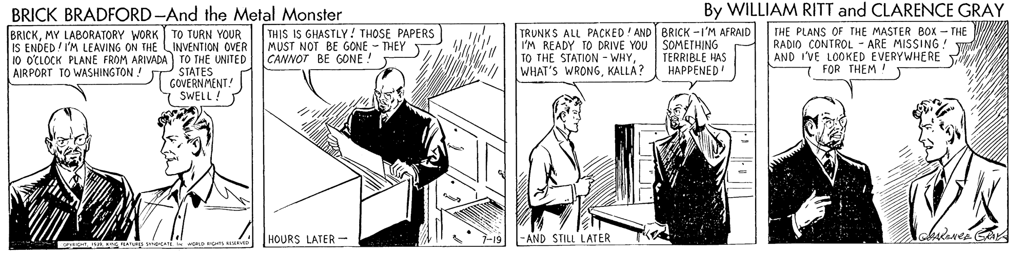 Illustration OCR: BRICK BRADFORD-And the Metal Monster By WILLIAM RITT and CLARENCE GRAY BRICKMY LABORATORY WORK TO TURN YOUR IS ENDED I'M LEAVING ON THE LINVENTION OVER 10 O'CLOCK PLANE FROM ARIVADA TO THE UNITED STATES GOVERNMENT! SWELL ! TRUNKS ALL PACKED! AND BRICK -I'M AFRAID I'M READY TO DRIVE YOU SOMETHING TO THE STATION - WHY WHAT'S WRONGKALLÁ? THE PLANS OF THE MASTER BOx – THE W RADIO CONTROL AND I'VE LOOKED EVERYWHERE THIS IS GHASTLY ! THOSE PAPERS MUST NOT BE GONE - THEY CANNOT BE GONE ! ARE MISSING! TERRIBLE HAS HAPPENED 7 FOR THEM ! AIRPORT TO WASHINGTON! HOURS LATER - 7-19 -AND STILL LATER BRICK BRADFORD-And the Metal Monster By WILLIAM RITT and CLARENCE GRAY BRICKMY LABORATORY WORK TO TURN YOUR IS ENDED I'M LEAVING ON THE LINVENTION OVER 10 O'CLOCK PLANE FROM ARIVADA TO THE UNITED STATES GOVERNMENT! SWELL ! TRUNKS ALL PACKED! AND BRICK -I'M AFRAID I'M READY TO DRIVE YOU SOMETHING TO THE STATION - WHY WHAT'S WRONGKALLÁ? THE PLANS OF THE MASTER BOx – THE W RADIO CONTROL AND I'VE LOOKED EVERYWHERE THIS IS GHASTLY ! THOSE PAPERS MUST NOT BE GONE - THEY CANNOT BE GONE ! ARE MISSING! TERRIBLE HAS HAPPENED 7 FOR THEM ! AIRPORT TO WASHINGTON! HOURS LATER - 7-19 -AND STILL LATER