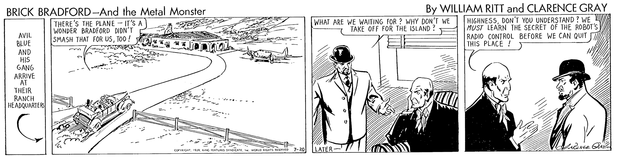 Parallel OCR: By WILLIAM RITT and CLARENCE GRAY BRICK BRADFORD-And the Metal Monster THERE'S THE PLANE - IT'S A WONDER BRADFORD DIDN'T SMASH THAT FOR USTO0! HIGHNESSDON'T YOU UNDERSTAND ? WE W MUST LEARN THE SECRET OF THE ROBOT'S RADIO CONTROL BEFORE WE CAN QUIT THIS PLACE ! WHAT ARE WE WAITING FOR ? WHY DON'T WE TAKE OFF FOR THE ISLAND ? AVIL BLUE AND HIS GANG ARRIVE "AT THEIR RANCH HEADQUARTERS COFEICHT. 1. KING FLATUS YnDICATII. WORLD BICHTS RESEENTD 7-20 LATER By WILLIAM RITT and CLARENCE GRAY BRICK BRADFORD-And the Metal Monster THERE'S THE PLANE - IT'S A WONDER BRADFORD DIDN'T SMASH THAT FOR USTO0! HIGHNESSDON'T YOU UNDERSTAND ? WE W MUST LEARN THE SECRET OF THE ROBOT'S RADIO CONTROL BEFORE WE CAN QUIT THIS PLACE ! WHAT ARE WE WAITING FOR ? WHY DON'T WE TAKE OFF FOR THE ISLAND ? AVIL BLUE AND HIS GANG ARRIVE "AT THEIR RANCH HEADQUARTERS COFEICHT. 1. KING FLATUS YnDICATII. WORLD BICHTS RESEENTD 7-20 LATER