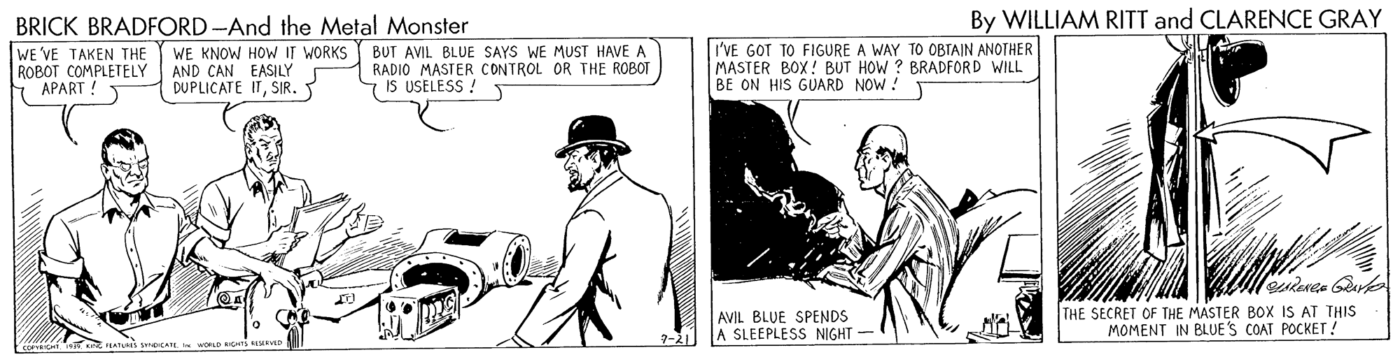 Art OCR: By WILLIAM RITT and CLARENCE GRAY BRICK BRADFORD -And the Metal Monster WE VE TAKEN THE ROBOT COMPLETELY APART WE KNOW HOW IT WORKS AND CAN EASILY DUPLICATE ITSIR. BUT AVIL BLUE SAYS WE MUST HAVE A RADIO MASTER CONTROL OR THE ROBOT IS USELESS ! I'VE GOT TO FIGURE A WAY TO OBTAIN ANOTHER MASTER BOX! BUT HOW ? BRADFORD WILL BE ON HIS GUARD NOW ! AVIL BLUE SPENDS A SLEEPLESS NIGHT THE SECRET OF THE MASTER BOX IS AT THIS MOMENT IN BLUE'S COAT POCKET! 7-2| PEATURS SNbATE WORLO NIGHTS ESERVD By WILLIAM RITT and CLARENCE GRAY BRICK BRADFORD -And the Metal Monster WE VE TAKEN THE ROBOT COMPLETELY APART WE KNOW HOW IT WORKS AND CAN EASILY DUPLICATE ITSIR. BUT AVIL BLUE SAYS WE MUST HAVE A RADIO MASTER CONTROL OR THE ROBOT IS USELESS ! I'VE GOT TO FIGURE A WAY TO OBTAIN ANOTHER MASTER BOX! BUT HOW ? BRADFORD WILL BE ON HIS GUARD NOW ! AVIL BLUE SPENDS A SLEEPLESS NIGHT THE SECRET OF THE MASTER BOX IS AT THIS MOMENT IN BLUE'S COAT POCKET! 7-2| PEATURS SNbATE WORLO NIGHTS ESERVD
