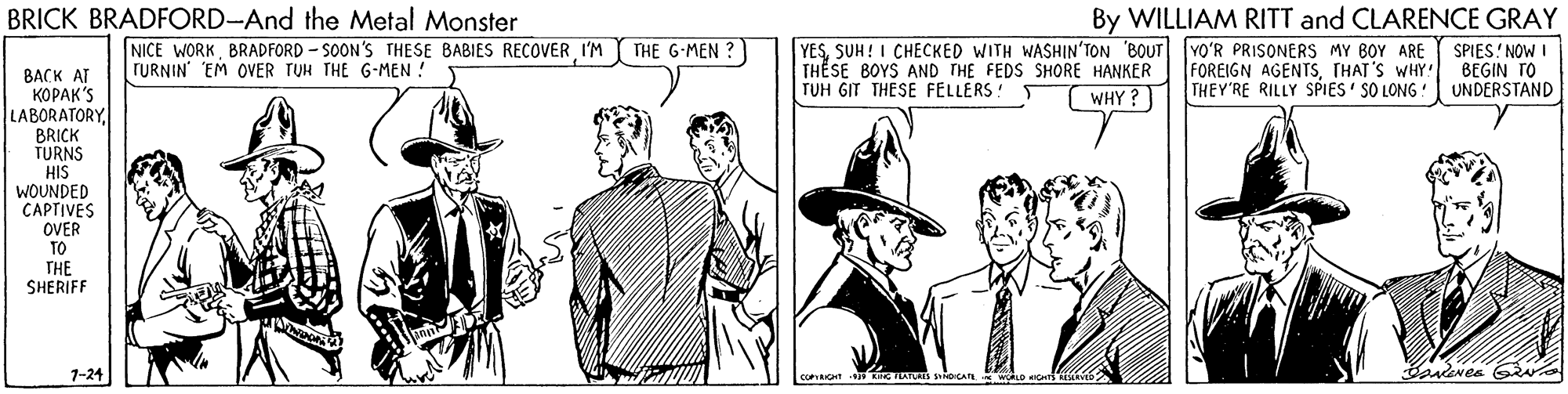 Line OCR: BRICK BRADFORD-And the Metal Monster By WILLIAM RITT and CLARENCE GRAY SPIES! NOW BEGIN TO UNDERSTAND THE G-MEN ? NICE WORKBRADFORD - SOON'S THESE BABIES RECOVER I'M TURNIN EM OVER TUH THE G-MEN ! YESSUH! I CHECKED WITH WASHIN'TON BOUT YO'R PRISONERS MY BOY ARE FOREIGN AGENTSTHAT'S WHY THEY'RE RILLY SPIES' SO LONG ! THESE BOYS AND THE FEDS SHORE HANKER TUH GIT THESE FELLERS! T BACK AT ?????'S LABORATORY. BRICK TURNS HIS WOUNDED CAPTIVES OVER WHY ? TO THE SHERIFF 1-24 coRIont ATs CA. BRICK BRADFORD-And the Metal Monster By WILLIAM RITT and CLARENCE GRAY SPIES! NOW BEGIN TO UNDERSTAND THE G-MEN ? NICE WORKBRADFORD - SOON'S THESE BABIES RECOVER I'M TURNIN EM OVER TUH THE G-MEN ! YESSUH! I CHECKED WITH WASHIN'TON BOUT YO'R PRISONERS MY BOY ARE FOREIGN AGENTSTHAT'S WHY THEY'RE RILLY SPIES' SO LONG ! THESE BOYS AND THE FEDS SHORE HANKER TUH GIT THESE FELLERS! T BACK AT ?????'S LABORATORY. BRICK TURNS HIS WOUNDED CAPTIVES OVER WHY ? TO THE SHERIFF 1-24 coRIont ATs CA.