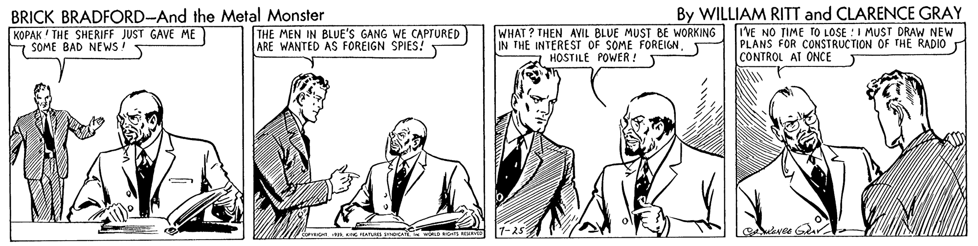 Font OCR: BRICK BRADFORD-And the Metal Monster KOPAK ! THE SHERIFF JUST GAVE ME SOME BAD NEWS ! THE MEN IN BLUE'S GANG WE CAPTURED ARE WANTED AS FOREIGN SPIES! y By WILLIAM RITT and CLARENCE GRAY WHAT? THEN AVIL BLUE MUST BE WORKING I'VE NO TIME TO LOSE :I MUST DRAW NEW PLANS FOR CONSTRUCTION OF THE RADIO IN THE INTEREST OF SOME FOREIGN. HOSTILE POWER ! CONTROL AT ONCE Aekvee Gar bereIcHn ING PEATURES CATE. I WORLD RIG BRICK BRADFORD-And the Metal Monster KOPAK ! THE SHERIFF JUST GAVE ME SOME BAD NEWS ! THE MEN IN BLUE'S GANG WE CAPTURED ARE WANTED AS FOREIGN SPIES! y By WILLIAM RITT and CLARENCE GRAY WHAT? THEN AVIL BLUE MUST BE WORKING I'VE NO TIME TO LOSE :I MUST DRAW NEW PLANS FOR CONSTRUCTION OF THE RADIO IN THE INTEREST OF SOME FOREIGN. HOSTILE POWER ! CONTROL AT ONCE Aekvee Gar bereIcHn ING PEATURES CATE. I WORLD RIG