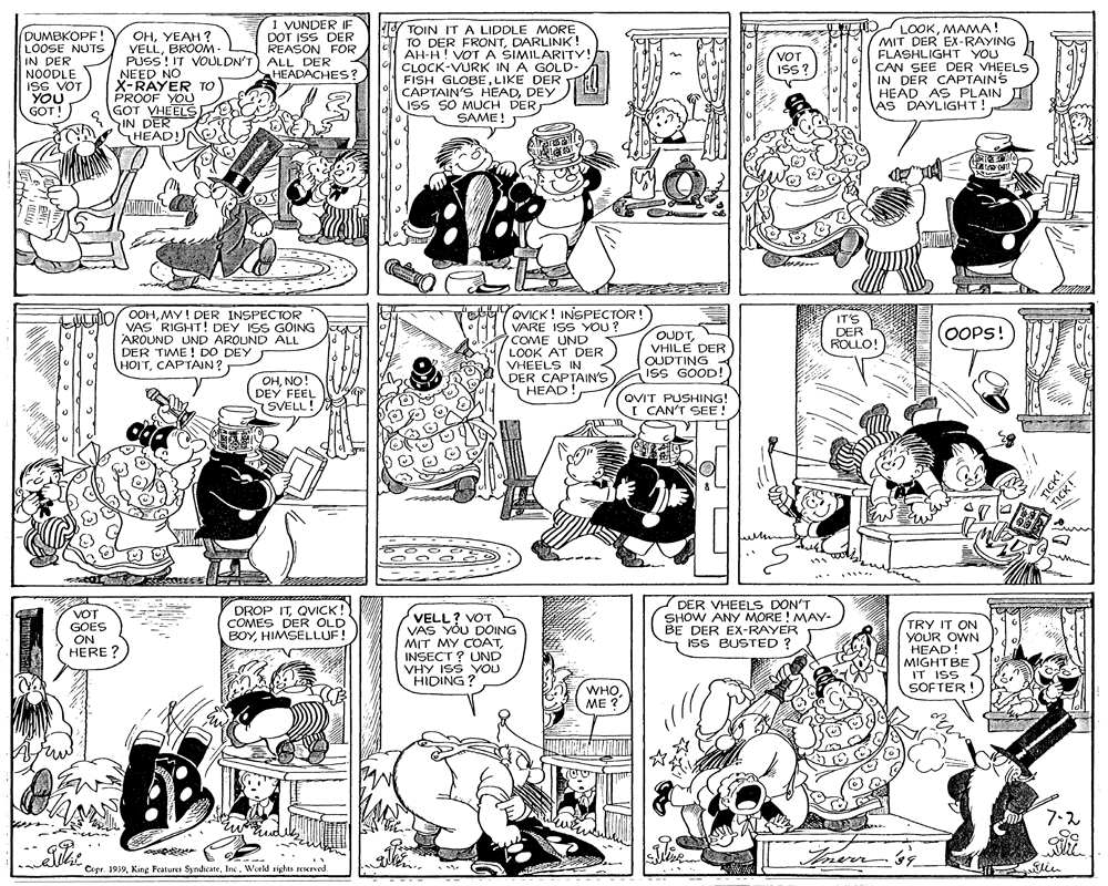 Monochrome OCR: I VUNDER IF DOT ISS DER REASON FOR (DUMBKOPF! LOOSE NUTS IN DER NOODLE ISS VOT YOU GOT! OHYEAH ? VELLBROOM- PUSS! IT VOULDN'T) ALL DER NEED NO X-RAYER TO PROOF YOU GOT VHEELS IN DER HEAD!NO TOIN ITA LIDDLE MORE TO DER FRON'TDARLINK! AH-H! VOT A SIMILARITY! CLOCK-VURK IN A GOLD- FISH GLOBELIKE DER CAPTAIN'S HEADDEY ISS SO MUCH DERSAME! O LOOKMAMA! MIT DER EX-RAYING FLASHLIGHT YOU CAN SEE DER VHEELS IN DER CAPTAINS HEAD AS PLAIN AS DAYLIGHT! VOT ISS? HEADACHES? QVICK ! INSPECTOR! VARE ISS YOU? COME UND LOOK AT DER VHEELS IN DER CAPTAIN'S HEAD! LAO0OHMY! DER INSPECTOR VAS RIGHT! DEY ISS GOING AROUND UND AROUND ALL DER TIME ! DO DEY HOITCAPTAIN? IT'S DER ROLLO! OOPS! OUDTVHILE DER OUDTING ISS GOOD! OHNO! DEY FEEL SVELL QVIT PUSHING! I CAN'T SEE ! V?T GOES ON HERE ? DROP ITQVICK! COMES DER OLD BOYHIMSELLUF! VELL? VOT VAS YOU DOING MIT MY COATINSECT ? UND VHY ISS YOU HIDING ? DER VHEELS DON'T SHOW ANY MORE ! MAY- BE DER EX-RAYER ISS BUSTED ? TRY IT ON YOUR OWN HEAD MIGHT BE IT ISS < SOFTER! WHOME ? 7-2 Copr. 1939Inc. World rights reserved TICK! I VUNDER IF DOT ISS DER REASON FOR (DUMBKOPF! LOOSE NUTS IN DER NOODLE ISS VOT YOU GOT! OHYEAH ? VELLBROOM- PUSS! IT VOULDN'T) ALL DER NEED NO X-RAYER TO PROOF YOU GOT VHEELS IN DER HEAD!NO TOIN ITA LIDDLE MORE TO DER FRON'TDARLINK! AH-H! VOT A SIMILARITY! CLOCK-VURK IN A GOLD- FISH GLOBELIKE DER CAPTAIN'S HEADDEY ISS SO MUCH DERSAME! O LOOKMAMA! MIT DER EX-RAYING FLASHLIGHT YOU CAN SEE DER VHEELS IN DER CAPTAINS HEAD AS PLAIN AS DAYLIGHT! VOT ISS? HEADACHES? QVICK ! INSPECTOR! VARE ISS YOU? COME UND LOOK AT DER VHEELS IN DER CAPTAIN'S HEAD! LAO0OHMY! DER INSPECTOR VAS RIGHT! DEY ISS GOING AROUND UND AROUND ALL DER TIME ! DO DEY HOITCAPTAIN? IT'S DER ROLLO! OOPS! OUDTVHILE DER OUDTING ISS GOOD! OHNO! DEY FEEL SVELL QVIT PUSHING! I CAN'T SEE ! V?T GOES ON HERE ? DROP ITQVICK! COMES DER OLD BOYHIMSELLUF! VELL? VOT VAS YOU DOING MIT MY COATINSECT ? UND VHY ISS YOU HIDING ? DER VHEELS DON'T SHOW ANY MORE ! MAY- BE DER EX-RAYER ISS BUSTED ? TRY IT ON YOUR OWN HEAD MIGHT BE IT ISS < SOFTER! WHOME ? 7-2 Copr. 1939King Features SyndicateInc. World rights reserved TICK!