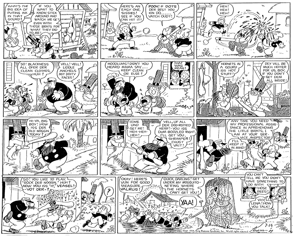 Monochrome OCR: WHAT'S THE BIG IDEA OF PUTTING INK u KNOWSTICK IN THAT GOURD! HERE'S AN EASY ONESISSIES! SEE IF YOU CAN HIT IT! IF YOU WANT TO POOH! IF COT'S DER BEST YOU KIN DOVATCH OUDT! ???! ???! ???! AROUND AND WATCH ME GET EVEN WITH THOSE BRATS FOR WHAT THEY DID TOME! ..l. n www.C SO! BLACKNESS ALL OFER DER CLEAN CLOTHESHUH ? THAT WAS MEAN! HOODLUMS ! DIDN'T YOU HEARD MAMA SAY -. VELL! VELL! LIDDLE ANCHELS MIT DOITY FACES! HORNETS IN A GOURD (SS HOT STUFF! DEY VILL BE MUCH HOTTER FOR USIF YOU DON'T GET DEM ALL INSIDE ! 3. . KEEP CLEAN OR ELSE ? HI-YABIG BOY! HOW ISS DER OLD NOGGIN TODAY ? COME UND KU GET ME! ???-???- ???!. VELLUF ALL DER DOD-ROTTED NERF!- YOU ISS DUM-BOOZLED RIGHTI'LL GET YOU SHRIMPER! CHUST VAIT! ANY TIME YOU NEED MY PROFESSIONAL ASSIS TANCE IN APREHENDING THE LITLE BRATSI AM AT YOUR SER - VICE INSPEC TOR! I'LL KEEP IT IN MIND!) so! YOU LIKE TO PLAY "SOCK DER NOGGIN" HUH ? NOW YOU ISS "ITVEASEL!- -- VOT DER-?OKAY! HERE'S VUN FOR GOOD MEASURE VALRUS! QUICKDARLING! GET UNDER MY MOSQUITO- NETTING WHERE THE HORNETS CAN'T GET YOU! YOU CAN'T TELL ME YOU DIDN'T HAVE SOMETHING TO DO WITH THOSE BEES! (YAA! VHY LENA! HOW YOU TALK! S7:16 Capr. 199World righas sd nerr i9 BZ- z WHAT'S THE BIG IDEA OF PUTTING INK u KNOWSTICK IN THAT GOURD! HERE'S AN EASY ONESISSIES! SEE IF YOU CAN HIT IT! IF YOU WANT TO POOH! IF COT'S DER BEST YOU KIN DOVATCH OUDT! ???! ???! ???! AROUND AND WATCH ME GET EVEN WITH THOSE BRATS FOR WHAT THEY DID TOME! ..l. n www.C SO! BLACKNESS ALL OFER DER CLEAN CLOTHESHUH ? THAT WAS MEAN! HOODLUMS ! DIDN'T YOU HEARD MAMA SAY -. VELL! VELL! LIDDLE ANCHELS MIT DOITY FACES! HORNETS IN A GOURD (SS HOT STUFF! DEY VILL BE MUCH HOTTER FOR USIF YOU DON'T GET DEM ALL INSIDE ! 3. . KEEP CLEAN OR ELSE ? HI-YABIG BOY! HOW ISS DER OLD NOGGIN TODAY ? COME UND KU GET ME! ???-???- ???!. VELLUF ALL DER DOD-ROTTED NERF!- YOU ISS DUM-BOOZLED RIGHTI'LL GET YOU SHRIMPER! CHUST VAIT! ANY TIME YOU NEED MY PROFESSIONAL ASSIS TANCE IN APREHENDING THE LITLE BRATSI AM AT YOUR SER - VICE INSPEC TOR! I'LL KEEP IT IN MIND!) so! YOU LIKE TO PLAY "SOCK DER NOGGIN" HUH ? NOW YOU ISS "ITVEASEL!- -- VOT DER-?OKAY! HERE'S VUN FOR GOOD MEASURE VALRUS! QUICKDARLING! GET UNDER MY MOSQUITO- NETTING WHERE THE HORNETS CAN'T GET YOU! YOU CAN'T TELL ME YOU DIDN'T HAVE SOMETHING TO DO WITH THOSE BEES! (YAA! VHY LENA! HOW YOU TALK! S7:16 Capr. 199King Featurca SyndicateWorld righas sd nerr i9 BZ- z