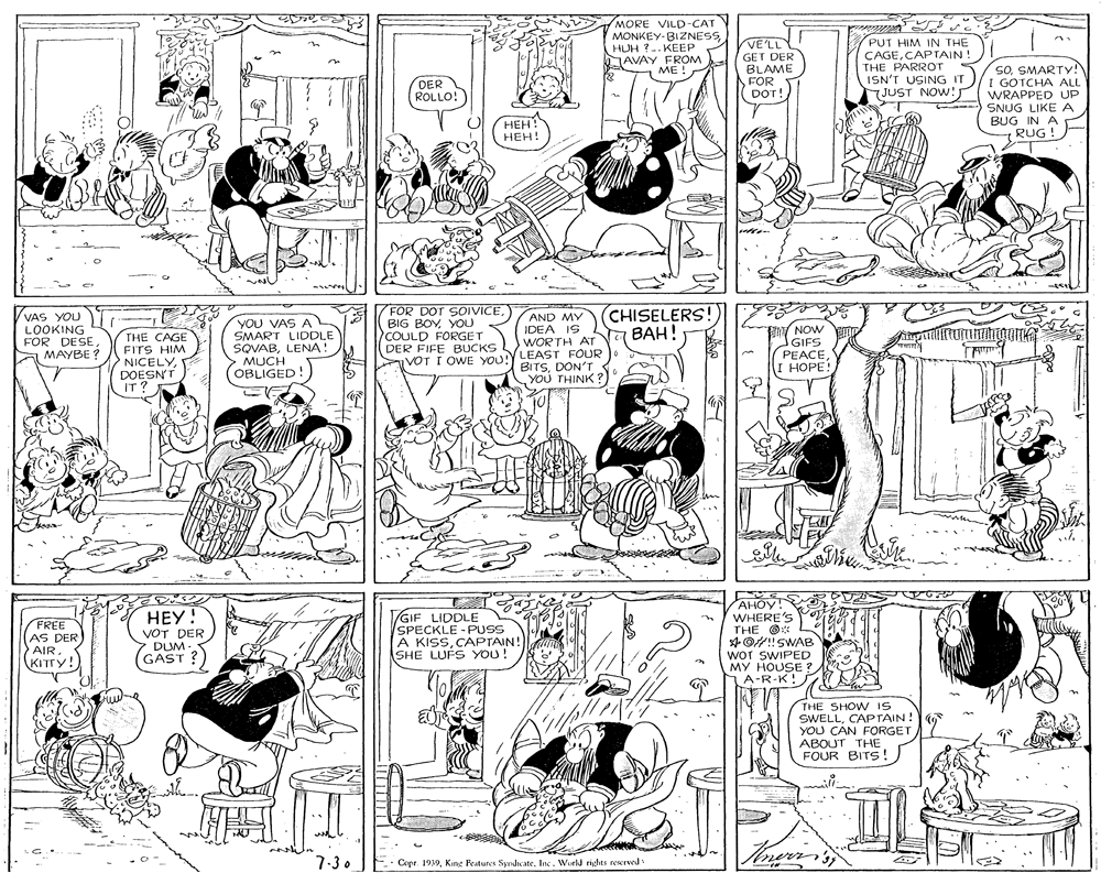 Comics OCR: MORE VILD-CAT MONKEY-BIZNESS HUH ?- KEEP JAVAY FROM PUT HIM IN THE CAGECAPTAIN! THE PARROT ISN'T USING IT JUST NOW: VELL GET DER BLAME FOR DOT! SOSMARTY! I GOTCHA ALL WRAPPED UP SNUG LIKE A BUG IN A RUG ! ME ! DER ROLLO! HEH! HEH! VAS YOU LOOKING FOR DESEMAYBE ? THE CAGE FITS HIM NICELYDOESNT IT? YOU VAS A SMART LIDDLE SQVABLENA! MUCH OBLIGED! ZFOR DOT SOIVICEYOU COULD FORGET DER FIFE BUCKS AND MY IDEA IS WORTH AT VOT I OWE YOU!Y LEAST FOUR CHISELERS! ???! TV NOW "GIFS (PEACEI HOPE! BITSDON'T YOU THINK? FREE AS DER AIR. KITTY! ???! VOT DER DUM. GAST ? GIF LIDDLE SPECKLE - PUSS A KISSCAPTAIN! SHE LUFS YOU! AHOY! WHERE'S THE O* 4O!!SWAB WOT SWIPED MY HOUSE ? A-R-K!S THE SHOW IS SWELLCAPTAIN! YOU CAN FORGET ABOUT THE FOUR BITS! 7.30 Copr. 1939World rights reerved MORE VILD-CAT MONKEY-BIZNESS HUH ?- KEEP JAVAY FROM PUT HIM IN THE CAGECAPTAIN! THE PARROT ISN'T USING IT JUST NOW: VELL GET DER BLAME FOR DOT! SOSMARTY! I GOTCHA ALL WRAPPED UP SNUG LIKE A BUG IN A RUG ! ME ! DER ROLLO! HEH! HEH! VAS YOU LOOKING FOR DESEMAYBE ? THE CAGE FITS HIM NICELYDOESNT IT? YOU VAS A SMART LIDDLE SQVABLENA! MUCH OBLIGED! ZFOR DOT SOIVICEBIG BOYYOU COULD FORGET DER FIFE BUCKS AND MY IDEA IS WORTH AT VOT I OWE YOU!Y LEAST FOUR CHISELERS! ???! TV NOW "GIFS (PEACEI HOPE! BITSDON'T YOU THINK? FREE AS DER AIR. KITTY! ???! VOT DER DUM. GAST ? GIF LIDDLE SPECKLE - PUSS A KISSCAPTAIN! SHE LUFS YOU! AHOY! WHERE'S THE O* 4O!!SWAB WOT SWIPED MY HOUSE ? A-R-K!S THE SHOW IS SWELLCAPTAIN! YOU CAN FORGET ABOUT THE FOUR BITS! 7.30 Copr. 1939King Features SyndnateWorld rights reerved