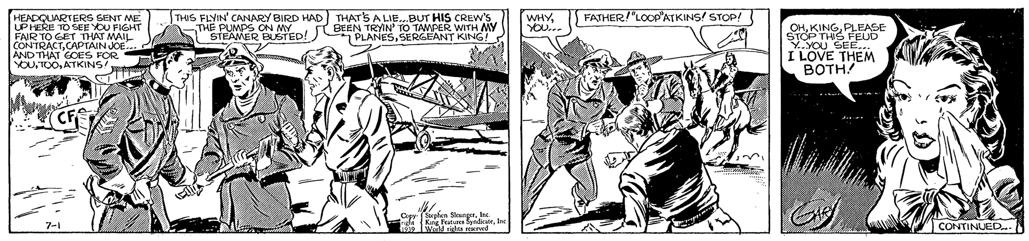 Line OCR: FATHER!"LOOP'ATKINS! STOP! HEADQUARTERS SENT ME UPHERE TO SEE YOU FIGHT FAIR TO GET THAT MAIL CONTRACTCAPTAIN JOE AND THAT GOES FOR YOUATKINS! THIS FLYIN' CANARY BIRD HAD THATS A LIE..BUT HIS CREW'S THE PUMPS ON MYBEEN TRYIN' TO TAMPER WITH MY PLANESSERGEANT KING! WHYYOU... OHPLEASE STOP THIS FEUD Y.YOU SEE... I LOVE THEM BOTH STEAMER BUSTED! (CFS Copy (Supten Kng FeatuedarInc e IWerld rita rescrved CONTINUED..N 7-1 FATHER!"LOOP'ATKINS! STOP! HEADQUARTERS SENT ME UPHERE TO SEE YOU FIGHT FAIR TO GET THAT MAIL CONTRACTCAPTAIN JOE AND THAT GOES FOR YOUATKINS! THIS FLYIN' CANARY BIRD HAD THATS A LIE..BUT HIS CREW'S THE PUMPS ON MYBEEN TRYIN' TO TAMPER WITH MY PLANESSERGEANT KING! WHYYOU... OHPLEASE STOP THIS FEUD Y.YOU SEE... I LOVE THEM BOTH STEAMER BUSTED! (CFS Copy (Supten Kng FeatuedarInc e IWerld rita rescrved CONTINUED..N 7-1