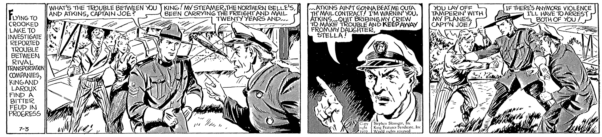 Comic book OCR: WHAT'S THE TaDUBLE BETWEEN YOU KING! MY STEAMERBEEN CARRYING TH? FREIGHTAND MAIL 1 TWENTY YEARS AND. .ATKINS AINT GONNA BEAT ME QUTA TH' MAIL CONTRACT! I'M WARNIN YOU. TKIN ROUBLE AND KEEPAWAY FROMMY DALGHTERSTELLA! YOU LAY OFF C TAMPERIN' WITH MY PLANES CAPT'N JOE/) IF THERE'S ANYMORE VIOLENCE (FLL HAVE NST AND ATKINSCAPTAIN JOE LYING TO CROOKED LAKE TO INVESTIGATE REPORTED TROUBLE BETWEEN RIVAL TRANSPORTATION COMPANIESKINGAND LAROUX FIND A BITTER FEUD IN PROERESS BRIBINGMY CREW BOTH OF 7-3 9Wold utes Ened WHAT'S THE TaDUBLE BETWEEN YOU KING! MY STEAMERTHE NORTHERN BELLE'SBEEN CARRYING TH? FREIGHTAND MAIL 1 TWENTY YEARS AND. .ATKINS AINT GONNA BEAT ME QUTA TH' MAIL CONTRACT! I'M WARNIN YOU. TKIN ROUBLE AND KEEPAWAY FROMMY DALGHTERSTELLA! YOU LAY OFF C TAMPERIN' WITH MY PLANES CAPT'N JOE/) IF THERE'S ANYMORE VIOLENCE (FLL HAVE NST AND ATKINSCAPTAIN JOE LYING TO CROOKED LAKE TO INVESTIGATE REPORTED TROUBLE BETWEEN RIVAL TRANSPORTATION COMPANIESKINGAND LAROUX FIND A BITTER FEUD IN PROERESS BRIBINGMY CREW BOTH OF 7-3 9Wold utes Ened