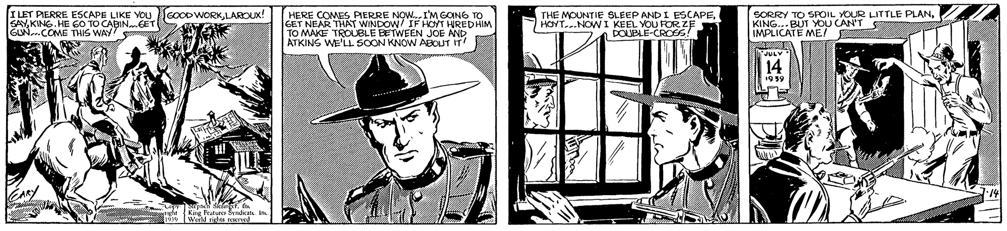 Illustration OCR: ? ILET PIERRE ESCAPE LIKE YOu GOOODWORKLAROUX! HERE COMES PIERRE NOW.I'M GONG TO GET NEAR THAT WINDOW/ IF HOYT HIREDHIM TO MAKE TROUBLE BETWEEN JOE AND ATKINS WE'LL SOON KNOW ABOUT IT SORRY TO SROIL YOUR LITTLE PLANKING. HE 60 TO CABIN.GET lN COME THIS WAY THE MOUNTIE SLEEP AND I ESCAPEHOYT..NOWI KEEL YOU FOR ZE DOUBLE-CROES! JULY 14 1935 Kane Features Sdica World rieles roned ? ILET PIERRE ESCAPE LIKE YOu GOOODWORKLAROUX! HERE COMES PIERRE NOW.I'M GONG TO GET NEAR THAT WINDOW/ IF HOYT HIREDHIM TO MAKE TROUBLE BETWEEN JOE AND ATKINS WE'LL SOON KNOW ABOUT IT SORRY TO SROIL YOUR LITTLE PLANKING. HE 60 TO CABIN.GET lN COME THIS WAY THE MOUNTIE SLEEP AND I ESCAPEHOYT..NOWI KEEL YOU FOR ZE DOUBLE-CROES! JULY 14 1935 Kane Features Sdica World rieles roned