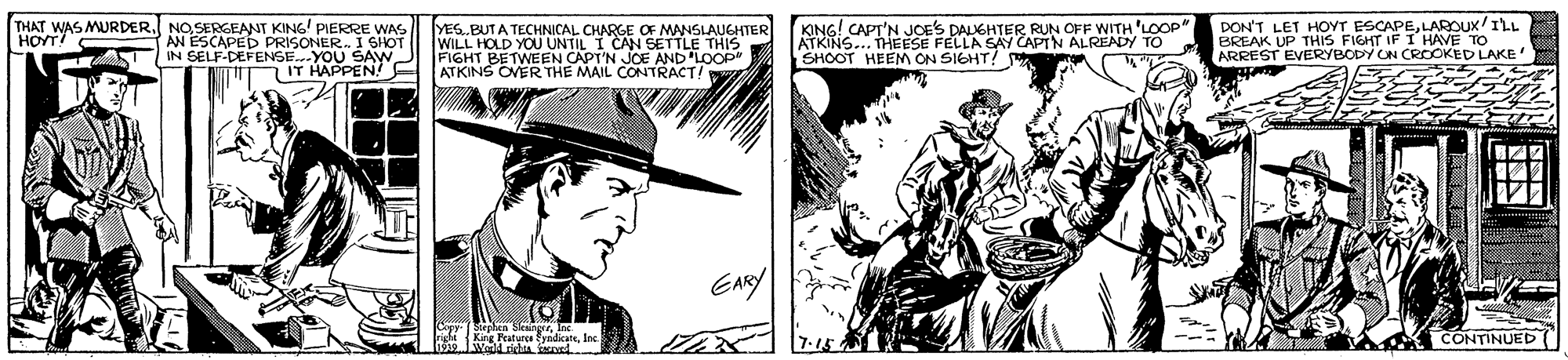 Font OCR: THAT WAS MURDER. NOSERGEANT KING' PIERRE WAS AN ESCAPED PRISONER. I SHOT IN SELF-DEFENSE.YOU SAVW- IT HAPPEN! YES.BUTA TECHNICAL CHARGE OF MANSLAUGHTER WILL HOLD YOU UNTIL I CAN SETTLE THIS FIGHT BETWEEN CAPT'N JOE AND 'LOOP" ATKINS OVER THE MAIL CONTRACT! KING! CAPT'N JOES DALGHTER RUN OFF WITH 'LOOP" ATKINS.. THEESE FELLA SAY CAPTN ALREADY TO SHOOT HEEM ON SIGHT! DON'T LET HOYT ESCAPELAROUX/ILL BREAK UP THIS FIGHT IF I HAVE TO ARREST EVERYBODY CN CROOKED LAKE HOYT! ENY King Featurca yidicaneInc CONTINUED( THAT WAS MURDER. NOSERGEANT KING' PIERRE WAS AN ESCAPED PRISONER. I SHOT IN SELF-DEFENSE.YOU SAVW- IT HAPPEN! YES.BUTA TECHNICAL CHARGE OF MANSLAUGHTER WILL HOLD YOU UNTIL I CAN SETTLE THIS FIGHT BETWEEN CAPT'N JOE AND 'LOOP" ATKINS OVER THE MAIL CONTRACT! KING! CAPT'N JOES DALGHTER RUN OFF WITH 'LOOP" ATKINS.. THEESE FELLA SAY CAPTN ALREADY TO SHOOT HEEM ON SIGHT! DON'T LET HOYT ESCAPELAROUX/ILL BREAK UP THIS FIGHT IF I HAVE TO ARREST EVERYBODY CN CROOKED LAKE HOYT! ENY King Featurca yidicaneInc CONTINUED(