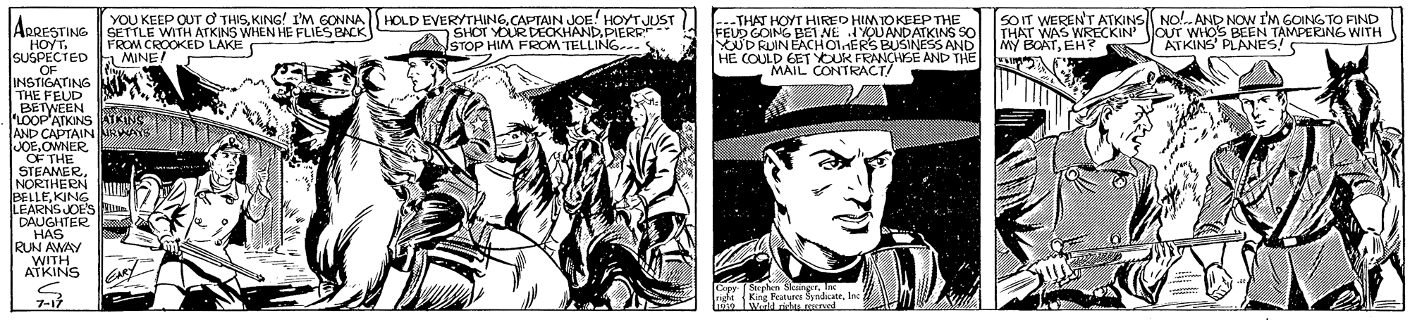 Newspaper OCR: HOLD EVERYTHINGCAPTAIN JOE! HOYTJUST SHOT YOUR DECKHANDPIERR STOP HIM FROM TELLING-.. SOIT WERENT ATKINS NO!..AND NOW I'M GOING TO FIND WAS WRECKIN THPOATEH? S ATKINS PLAANES! NG WITH YOU KEEP OUT O THISKING! I'M GONNA -THAT HOYT HIRED HIMTOKEEP THE FEUD GOING BEI NE IOUANDATKINS SO YOUDRUIN EACHOIERS BUSINESS AND HE COULD EET YOUK FRANCHSE AND THE MAIL CONTRACT! APRESTINGSETTLE WITH ATKINS WHEN HE FLIES BACK HOYT. SUSPECTED .OF INSTIGATING THE FEUD BETWEEN LOOP'ATKINS ATKINS AND CAPTAIN NRV JOEOWNER OF THE STEAMERNORTHERN BELLEKING LEARNS JOE'S DAUGHTER HAS RUN AWAY WITH ATKINS OUT WHO'S BEEN TAMPERING WITH FROM CROOKED LAKE MINE! CAR Stephen Skainger. Iac 7-1 righe Kirg Ratua SyndcateInc 1oe Wirld richta reerved HOLD EVERYTHINGCAPTAIN JOE! HOYTJUST SHOT YOUR DECKHANDPIERR STOP HIM FROM TELLING-.. SOIT WERENT ATKINS NO!..AND NOW I'M GOING TO FIND WAS WRECKIN THPOATEH? S ATKINS PLAANES! NG WITH YOU KEEP OUT O THISKING! I'M GONNA -THAT HOYT HIRED HIMTOKEEP THE FEUD GOING BEI NE IOUANDATKINS SO YOUDRUIN EACHOIERS BUSINESS AND HE COULD EET YOUK FRANCHSE AND THE MAIL CONTRACT! APRESTINGSETTLE WITH ATKINS WHEN HE FLIES BACK HOYT. SUSPECTED .OF INSTIGATING THE FEUD BETWEEN LOOP'ATKINS ATKINS AND CAPTAIN NRV JOEOWNER OF THE STEAMERNORTHERN BELLEKING LEARNS JOE'S DAUGHTER HAS RUN AWAY WITH ATKINS OUT WHO'S BEEN TAMPERING WITH FROM CROOKED LAKE MINE! CAR Stephen Skainger. Iac 7-1 righe Kirg Ratua SyndcateInc 1oe Wirld richta reerved