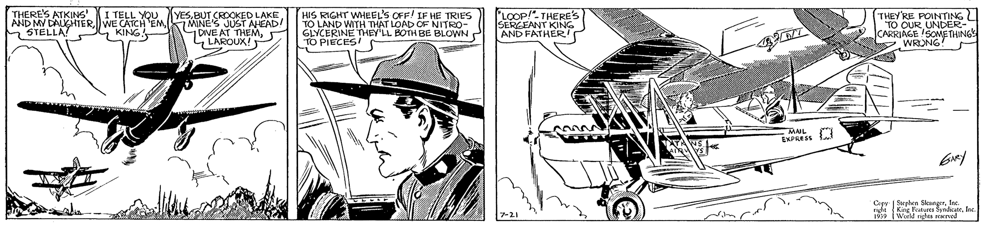 Fictional character OCR: THERE'S ATKINS I TELL YOU YESBUT CROOKED LAKE JUST AHEAD! GOVE AT THEMCLAROUX! HIS RIGHT WMEEL'S OFF! IF HE TO LAND WITH THAT LOAD OF NITRO- GLYCERINE THEY'LL BOTH BE BLOWN P TO PIECES! 'LOOP!". THERE'S SERGEANT KING AND FATHERI THEY'RE POINTING | TO OUR CARRIAGE SOMETHINGS WRONG AND MY DAUGHTERMINE'S MSTELLA? G KING MAL EXPRESS Copy | Seephen SkengerInc. nda King Features SyndicateInc Weeld rights THERE'S ATKINS I TELL YOU YESBUT CROOKED LAKE JUST AHEAD! GOVE AT THEMCLAROUX! HIS RIGHT WMEEL'S OFF! IF HE TO LAND WITH THAT LOAD OF NITRO- GLYCERINE THEY'LL BOTH BE BLOWN P TO PIECES! 'LOOP!". THERE'S SERGEANT KING AND FATHERI THEY'RE POINTING | TO OUR CARRIAGE SOMETHINGS WRONG AND MY DAUGHTERWE CATCH EMMINE'S MSTELLA? G KING MAL EXPRESS Copy | Seephen SkengerInc. nda King Features SyndicateInc Weeld rights