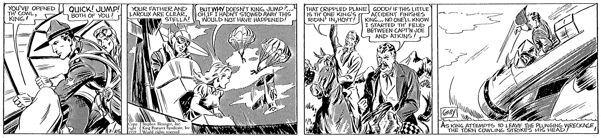 Comic book OCR: YOU'VE OPENED TH' COWLQUICK! JUMP! n BOTH OF YOu! BUTWHY DOESN'T KINGJUNMP? OH IF I HADN'T STOWED AWAY WOULD NOT HAVE HAPPENED! THAT CRIPPLED PLANE GOOD! IF THIS LITTLE PACCIDENT FINISHES KING NO ONE'LL. KNOW I STARTED TH' FEUD BETWEEN CAPI'N JOE AND ATKINS YOUR FATHER AND LAROUX ARE CLEARSTELLA! IS TH' ONE KING'S RIDIN' INHOYT! As KING ATTEMPTS TO LEAVE THE PLUNGING THE TÖRN COWLING STRIKES HIS HEADRECKAEInc. dzbel i Kiig atures ndicateInc Werld rishta.EKrved YOU'VE OPENED TH' COWLQUICK! JUMP! n BOTH OF YOu! BUTWHY DOESN'T KINGJUNMP? OH IF I HADN'T STOWED AWAY WOULD NOT HAVE HAPPENED! THAT CRIPPLED PLANE GOOD! IF THIS LITTLE PACCIDENT FINISHES KING NO ONE'LL. KNOW I STARTED TH' FEUD BETWEEN CAPI'N JOE AND ATKINS YOUR FATHER AND LAROUX ARE CLEARSTELLA! IS TH' ONE KING'S RIDIN' INHOYT! As KING ATTEMPTS TO LEAVE THE PLUNGING THE TÖRN COWLING STRIKES HIS HEADRECKAECoppSephen SleangerInc. dzbel i Kiig atures ndicateInc Werld rishta.EKrved