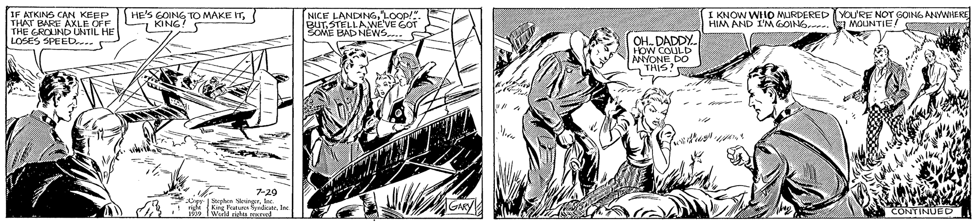 Parallel OCR: HE'S GOING TO MAKE IT7 KING IF ATKINS CAN KEEP NICE THAT BARE AXLE OFF THE GROUND UNTIL HE LOSES SPEED. BUTSTEA LOop SOME BAD NÉWS.. I KNOW WHO MURDERED You'RE NOT GOING ANYWHERE HIM AND I'M GOING. 3 MOLUNTIE! OH. DADDY. HOW COULD ANYONE DO THIS! 7-29 Stephen SleingerInc. Foatures SyndicateIn d richts rexreed CONTINUED HE'S GOING TO MAKE IT7 KING IF ATKINS CAN KEEP NICE THAT BARE AXLE OFF THE GROUND UNTIL HE LOSES SPEED. BUTSTEA LOop SOME BAD NÉWS.. I KNOW WHO MURDERED You'RE NOT GOING ANYWHERE HIM AND I'M GOING. 3 MOLUNTIE! OH. DADDY. HOW COULD ANYONE DO THIS! 7-29 Stephen SleingerInc. Foatures SyndicateIn d richts rexreed CONTINUED