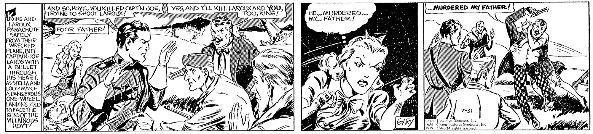 Font OCR: AND SOTRYING TO SHOOT LAROUX! YESKING! HE..MURDERED.. MY... FATHER! MURDERED MY FATHER! NING AND LAROUX PARACHUTE POOR FATHER! SAFELY FROM THEIR WRECKED CAPIAIN JOE LANDS WITH A BULLET THROUGH HIS HEARTJÁS STELLA AND LOOP MAKE A DANGEROUS JONE-WHEEL TANDING. CNLY TO FACE THE GUNSOF THE VILLAINOUS HOYT! 7-31 GARY (Kng Features Syricte. Inc yWurdd ndts.pol AND SOHOYT.YOUKILLED CAPTN JOETRYING TO SHOOT LAROUX! YESAND I'LL KILL LAROUX AND YOUKING! HE..MURDERED.. MY... FATHER! MURDERED MY FATHER! NING AND LAROUX PARACHUTE POOR FATHER! SAFELY FROM THEIR WRECKED CAPIAIN JOE LANDS WITH A BULLET THROUGH HIS HEARTJÁS STELLA AND LOOP MAKE A DANGEROUS JONE-WHEEL TANDING. CNLY TO FACE THE GUNSOF THE VILLAINOUS HOYT! 7-31 GARY (Kng Features Syricte. Inc yWurdd ndts.pol