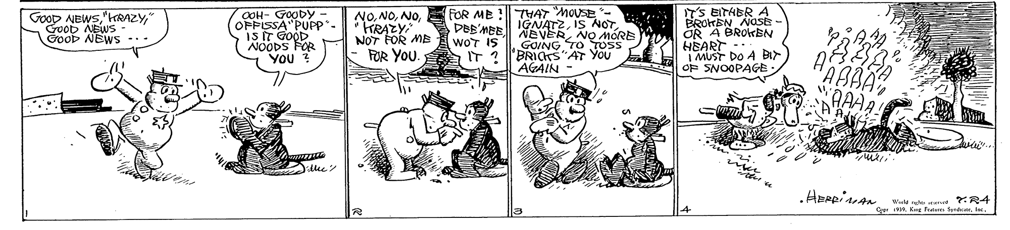 Illustration OCR: T'S EITHER A BROHEN NOSE OR A BROKBN HEART I MUST DO A BIr OF SNOOPAGE: FOR ME !|| THAT "MOUSE - IGNATZ" Good NEWS GooD NEWS .. COH- GOODY OFPISSA PUPP. IS IT GOOD NOODS FOR You ? NO* TRAZY NOT FOR MB FOR YOU. DEB'MBE NEVERNO MORE GOING TO TUS IT ? 'BRIars AT YOU AGAIN - wOT IS HABBA wAAAA! Avir Weld te ned ?:R4 CerIn. T'S EITHER A BROHEN NOSE OR A BROKBN HEART I MUST DO A BIr OF SNOOPAGE: FOR ME !|| THAT "MOUSE - IGNATZIS NOTGooD NEWS" Good NEWS GooD NEWS .. COH- GOODY OFPISSA PUPP. IS IT GOOD NOODS FOR You ? NO* TRAZY NOT FOR MB FOR YOU. DEB'MBE NEVERNO MORE GOING TO TUS IT ? 'BRIars AT YOU AGAIN - wOT IS HABBA wAAAA! Avir Weld te ned ?:R4 CerKeg fature Syrdae