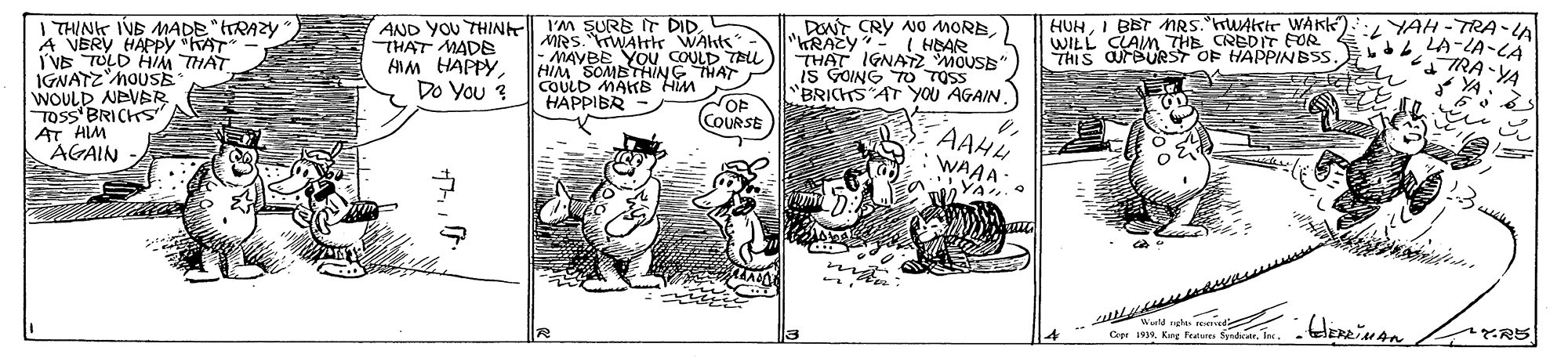 Rectangle OCR: DENT CRY NO MORE( HBAR HUHI BBT NRS.TUAkir WAK WILL CLAIn THE CREDIT FOR THIS OUFBURST OF HAPPINBSS :YAH - TRA -A LA-LA-CA I THIN IVB MADE"tRAZY A VERY HAPPY KAT I'VE TULD HIM TH?T IGNATZ'MOUSE WOULD NEVER TOSS BRICHS AT HIM AGAIN AND YOU THIN I'M SURE IT DID. THAT MADE ANM HAPPY Do You ? MRS. rWAlk WAhts- MAYBE YOu COULD TELL HIM SOMBTHING THAT COULD MAKB Him HAPPIBR "KRAZY- HEAR THAT IGNATZ MOUSE IS GOING TO TOSS "BRICHTS AT YOU AGAIN . STRA-YA YA. OF COURSE AAHH WAAA- YA 23 -- e Wrd ute ad Cpr 1919. King Fratures Sydaeler RS DENT CRY NO MORE( HBAR HUHI BBT NRS.TUAkir WAK WILL CLAIn THE CREDIT FOR THIS OUFBURST OF HAPPINBSS :YAH - TRA -A LA-LA-CA I THIN IVB MADE"tRAZY A VERY HAPPY KAT I'VE TULD HIM TH?T IGNATZ'MOUSE WOULD NEVER TOSS BRICHS AT HIM AGAIN AND YOU THIN I'M SURE IT DID. THAT MADE ANM HAPPY Do You ? MRS. rWAlk WAhts- MAYBE YOu COULD TELL HIM SOMBTHING THAT COULD MAKB Him HAPPIBR "KRAZY- HEAR THAT IGNATZ MOUSE IS GOING TO TOSS "BRICHTS AT YOU AGAIN . STRA-YA YA. OF COURSE AAHH WAAA- YA 23 -- e Wrd ute ad Cpr 1919. King Fratures Sydaeler RS
