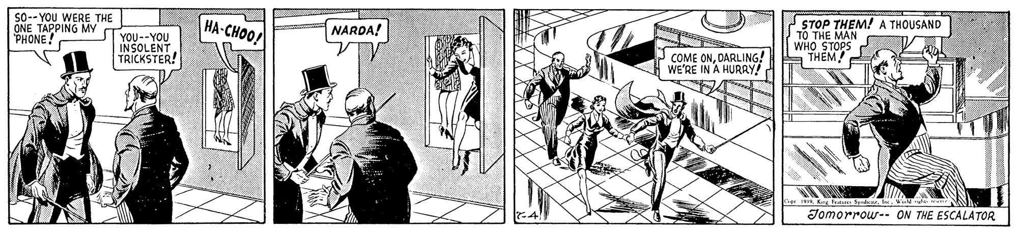 Illustration OCR: So-- YOU WERE THE ONE TAPPING MYy PHONE ! HA-CHOO/ STOP THEM! A THOUSAND TO THE MAN WHO STOPS A THÊM NARDA! YOU--YOU INSOLENT TRICKSTER! P COME ONDARLING! WE'RE IN A HURRY! Lape 19 Kn Far SyedM. te Jomorrow- ON THE ESCALATOR So-- YOU WERE THE ONE TAPPING MYy PHONE ! HA-CHOO/ STOP THEM! A THOUSAND TO THE MAN WHO STOPS A THÊM NARDA! YOU--YOU INSOLENT TRICKSTER! P COME ONDARLING! WE'RE IN A HURRY! Lape 19 Kn Far SyedM. te Jomorrow- ON THE ESCALATOR