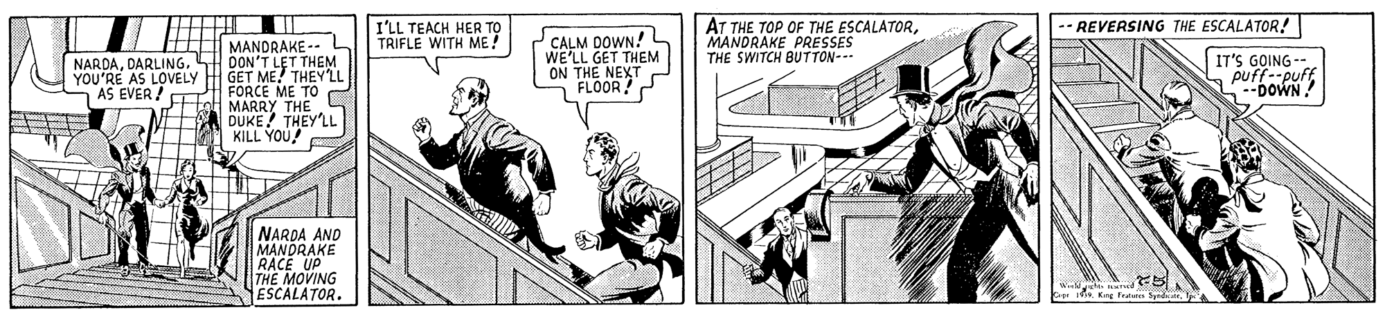 Fiction OCR: AT THE TOP OF THE ESCALATORMANDRAKE PRESSES THE SWITCH BUTTON--- I'LL TEACH HER TO TRIFLE WITH ME! -- REVERSING THE ESCALATOR! HEE MANDRAKE-- NARDASH DON'T LET THEM YOU'RE AS LOVELY H GET ME.! THEY'LL FORCE ME TO Hal MARRY THE DUKE! THEY'LL KILL YOU CALM DOWN! WE'LL GET THEM ON THE NEXT FLOOR IT'S GOING puffieutAS EVER ! NARDA AND MANDRAKE RACE UP THE MOVING ESCALATORSprdte. AT THE TOP OF THE ESCALATORMANDRAKE PRESSES THE SWITCH BUTTON--- I'LL TEACH HER TO TRIFLE WITH ME! -- REVERSING THE ESCALATOR! HEE MANDRAKE-- NARDASH DON'T LET THEM YOU'RE AS LOVELY H GET ME.! THEY'LL FORCE ME TO Hal MARRY THE DUKE! THEY'LL KILL YOU CALM DOWN! WE'LL GET THEM ON THE NEXT FLOOR IT'S GOING puffieutAS EVER ! NARDA AND MANDRAKE RACE UP THE MOVING ESCALATOR