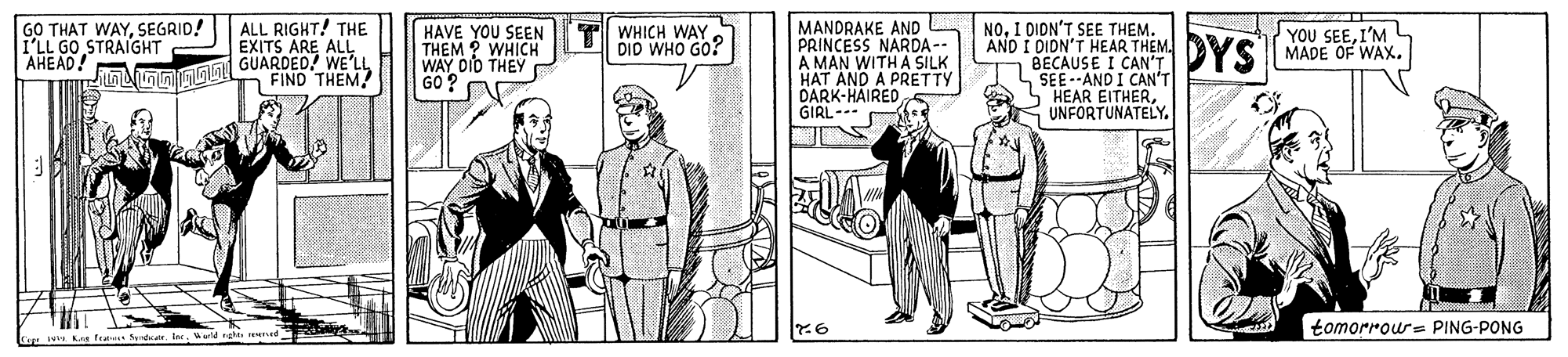 Illustration OCR: GO THAT WAYSEGRID! I'LL GO STRAIGHT AHEAD! ALL RIGHT! THE EXITS ARE ALL GUARDED! WE'LL FIND THEM/ HAVE YOU SEEN THEM ? WHICH WAY DID THEY GO ? MANDRAKE AND PRINCESS NARDA -- A MAN WITH A SILK HAT AND A PRETTY DARK-HAIREDGIRL-- NO. I DION'T SEE THEM. AND I DIDN'T HEAR THEM. BECAUSE I CAN'T L SEE--AND I CAN'T HEAR EITHERUNFORTUNATELY. WHICH WAY DID WHO GO? DYS YOU SEEI'M MADE OF WAX. tomorrou= PING-PONG Cge g fr arerWarl gh GO THAT WAYSEGRID! I'LL GO STRAIGHT AHEAD! ALL RIGHT! THE EXITS ARE ALL GUARDED! WE'LL FIND THEM/ HAVE YOU SEEN THEM ? WHICH WAY DID THEY GO ? MANDRAKE AND PRINCESS NARDA -- A MAN WITH A SILK HAT AND A PRETTY DARK-HAIREDGIRL-- NO. I DION'T SEE THEM. AND I DIDN'T HEAR THEM. BECAUSE I CAN'T L SEE--AND I CAN'T HEAR EITHERUNFORTUNATELY. WHICH WAY DID WHO GO? DYS YOU SEEI'M MADE OF WAX. tomorrou= PING-PONG Cge g fr arerWarl gh