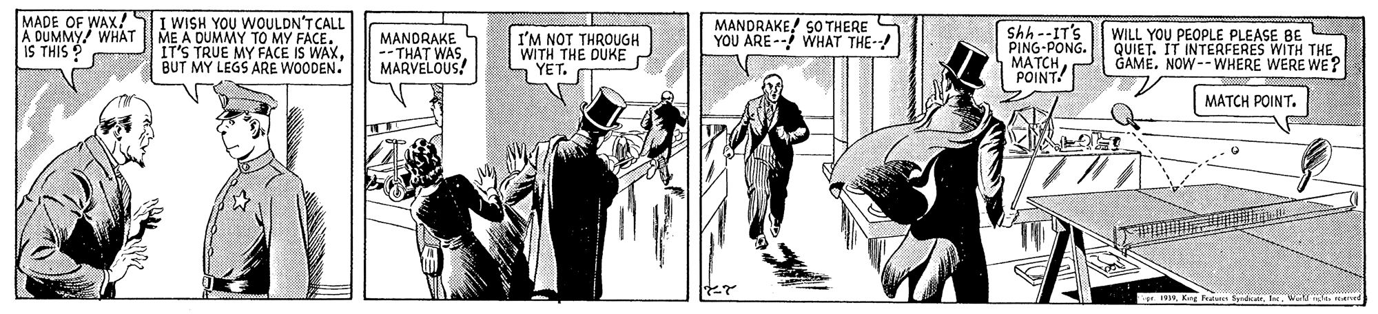 Drawing OCR: MADE OF WAX! A DUMMY! WHAT IS THIS I WISH YOU WOULDN'T CALL ME A DUMMY TO MY FACE. IT'S TRUE MY FACE IS WAXBUT MY LEGS ARE WOODEN. MANDRAKE --THAT V MARVELOUS! I'M NOT THROUGH WITH THE DUKE YET. MANDRAKE! SO THERE YOU ARE-- WHAT THE- Shh--IT'S PING-PONG. MATCHPOINT! WILL YOU PEOPLE PLEASE BE QUIET. IT INTERFERES WITH THE GAMENOW--WHERE WERE WE? MATCH POINT. pr. 1Kng Fatue Sgad a yt reaned MADE OF WAX! A DUMMY! WHAT IS THIS I WISH YOU WOULDN'T CALL ME A DUMMY TO MY FACE. IT'S TRUE MY FACE IS WAXBUT MY LEGS ARE WOODEN. MANDRAKE --THAT V MARVELOUS! I'M NOT THROUGH WITH THE DUKE YET. MANDRAKE! SO THERE YOU ARE-- WHAT THE- Shh--IT'S PING-PONG. MATCHPOINT! WILL YOU PEOPLE PLEASE BE QUIET. IT INTERFERES WITH THE GAMENOW--WHERE WERE WE? MATCH POINT. pr. 1Kng Fatue Sgad a yt reaned