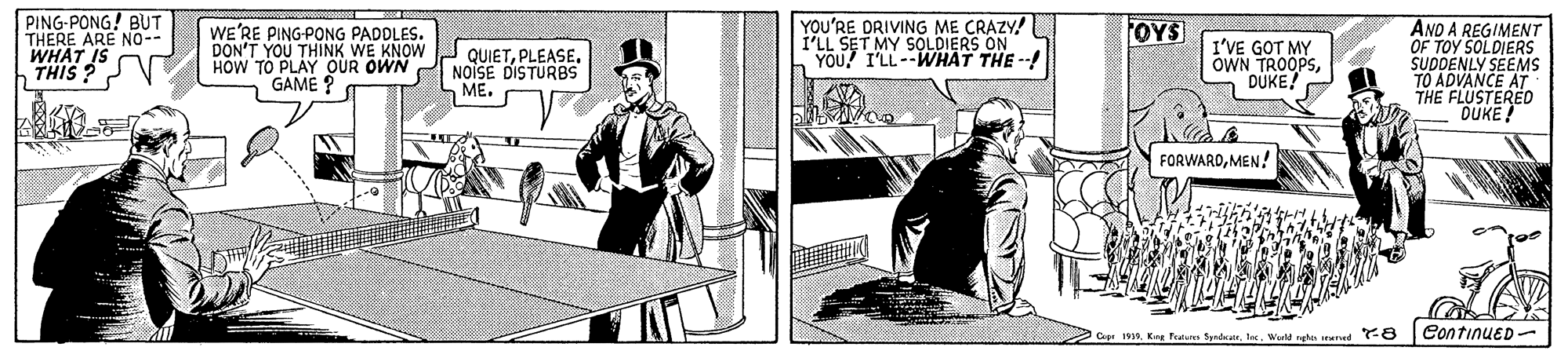 Line art OCR: PING-PONG! BUT THERE ARE NO- WHAT IS THIS ?N YOU'RE DRIVING ME CRAZY! I'LL SET MY SOLDIERS ON YOU I'LL--WHAT THE --! OYS WE'RE PING-PONG PADDLES. DON'T YOU THINK WE KNOW QUIETPLEASE. HOW TO PLAY OUR OWN GAME ? I'VE GOT MY OWN TROOPSDUKE! ANO A REGIMENT OF TOY SOLDIERS SUDDENLY SEEMS TO ADVANCE AT THE FLUSTERED DUKE! NOISE DISTURBS ME. FORWARDMEN! Copr 1935Wield rge sered -E ContinuED- PING-PONG! BUT THERE ARE NO- WHAT IS THIS ?N YOU'RE DRIVING ME CRAZY! I'LL SET MY SOLDIERS ON YOU I'LL--WHAT THE --! OYS WE'RE PING-PONG PADDLES. DON'T YOU THINK WE KNOW QUIETPLEASE. HOW TO PLAY OUR OWN GAME ? I'VE GOT MY OWN TROOPSDUKE! ANO A REGIMENT OF TOY SOLDIERS SUDDENLY SEEMS TO ADVANCE AT THE FLUSTERED DUKE! NOISE DISTURBS ME. FORWARDMEN! Copr 1935King Fatur SpadWield rge sered -E ContinuED-
