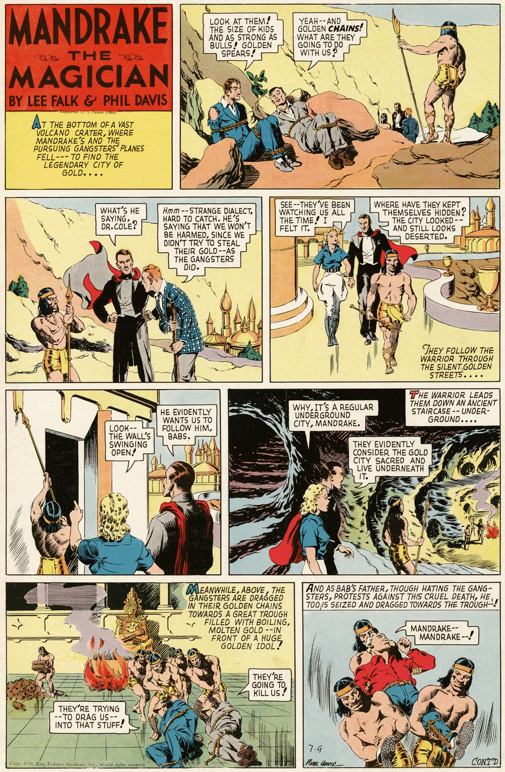 Comic book OCR: MANDRAKE N LOOK AT THEM! THE SIZE OF KIDS AND AS STRONG AS BULLS! GOLDEN SPEARS! YEAH-- AND GOLDEN CHAINS! WHAT ARE THEY GOING TO DO WITH US? o THE MAGICIAN BY LEE FALK & PHIL DAVIS AT THE BOTTOM OF A VAST VOLCANO CRATERWHERE MANDRAKE'S AND THE PURSUING GANGSTERS' PLANES FELL--- TO FIND THE LEGENDARY CITY OF GOLD.... WHAT'S HE SAYINGDR.COLE? SEE --THEY'VE BEEN WATCHING US ALL THE TIME! I FELT IT. WHERE HAVE THEY KEPT. THEMSELVES HIDDEN? S THE CITY LOOKED-- 2 AND STILL LOOKS S DESERTED. Hmm -- STRANGE HARD TO CATCHSAYING THAT WE WON'T BE HARMEDSINCE WE DIDN'T TRY TO STEAL THEIR GOLD--AS THE GANGSTERS DID. THEY FOLLOW THE WARRIOR THROUGH THE SILENT GOLDEN STREETS.... WHYIT'S A REGULAR UNDERGROUND CITYMANDRAKE. THE WARRIOR LEADS THEM DOWN AN ANCIENT STAIRCASE -- UNDER- GROUND.... HE EVIDENTLY WANTS US TO LOOK-- FOLLOW HIMTHE WALL'S S BABS. SWINGING OPEN! THEY EVIDENTLY CONSIDER THE GOLD CITY SACRED AND LIVE UNDERNEATH IT. AND AS BAB'S FATHERTHOUGH HATING THE GANG- STERSTOO/S SEIZED AND DRAGGED TOWARDS THE TROUGH- MEANWHILETHE GANGSTERS ARE DRAGGED IN THEIR GOLDEN CHAINS TOWARDS A GREAT TROUGH FILLED WITH BOILINGMOLTEN GOLD --IN FRONT OF A HUGEGOLDEN IDOL? MANDRAKE-- MANDRAKE --! THEY'RE GOING TOKILL US. THEY'RE TRYING --TO DRAG US-- INTO THAT STUFF! -4 CONT'D MANDRAKE N LOOK AT THEM! THE SIZE OF KIDS AND AS STRONG AS BULLS! GOLDEN SPEARS! YEAH-- AND GOLDEN CHAINS! WHAT ARE THEY GOING TO DO WITH US? o THE MAGICIAN BY LEE FALK & PHIL DAVIS AT THE BOTTOM OF A VAST VOLCANO CRATERWHERE MANDRAKE'S AND THE PURSUING GANGSTERS' PLANES FELL--- TO FIND THE LEGENDARY CITY OF GOLD.... WHAT'S HE SAYINGDR.COLE? SEE --THEY'VE BEEN WATCHING US ALL THE TIME! I FELT IT. WHERE HAVE THEY KEPT. THEMSELVES HIDDEN? S THE CITY LOOKED-- 2 AND STILL LOOKS S DESERTED. Hmm -- STRANGE HARD TO CATCHSAYING THAT WE WON'T BE HARMEDSINCE WE DIDN'T TRY TO STEAL THEIR GOLD--AS THE GANGSTERS DID. THEY FOLLOW THE WARRIOR THROUGH THE SILENT GOLDEN STREETS.... WHYIT'S A REGULAR UNDERGROUND CITYMANDRAKE. THE WARRIOR LEADS THEM DOWN AN ANCIENT STAIRCASE -- UNDER- GROUND.... HE EVIDENTLY WANTS US TO LOOK-- FOLLOW HIMTHE WALL'S S BABS. SWINGING OPEN! THEY EVIDENTLY CONSIDER THE GOLD CITY SACRED AND LIVE UNDERNEATH IT. AND AS BAB'S FATHERTHOUGH HATING THE GANG- STERSPROTESTS AGAINST THIS CRUEL DEATHTOO/S SEIZED AND DRAGGED TOWARDS THE TROUGH- MEANWHILETHE GANGSTERS ARE DRAGGED IN THEIR GOLDEN CHAINS TOWARDS A GREAT TROUGH FILLED WITH BOILINGMOLTEN GOLD --IN FRONT OF A HUGEGOLDEN IDOL? MANDRAKE-- MANDRAKE --! THEY'RE GOING TOKILL US. THEY'RE TRYING --TO DRAG US-- INTO THAT STUFF! -4 CONT'D