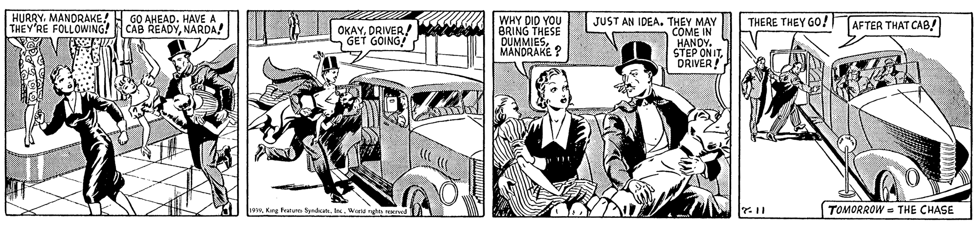 Art OCR: HURRYMANORAKE! H GO AHEAD. HAVE A THEY'RE FOLLOWWING! CAB READYNARDA! THERE THEY GO! WHY DID YOU BRING THESE DUMMIESMANDRAKE ? JUST AN IDEA. THEY MAY COME IN HANDY. STEP ON ITDRIVER! AFTER THAT CAB! OKAYDRIVER/ GET GOING! 1939In. World nghts rerved A TOMORROW = THE CHASE HURRYMANORAKE! H GO AHEAD. HAVE A THEY'RE FOLLOWWING! CAB READYNARDA! THERE THEY GO! WHY DID YOU BRING THESE DUMMIESMANDRAKE ? JUST AN IDEA. THEY MAY COME IN HANDY. STEP ON ITDRIVER! AFTER THAT CAB! OKAYDRIVER/ GET GOING! 1939King Peature SyndicatIn. World nghts rerved A TOMORROW = THE CHASE