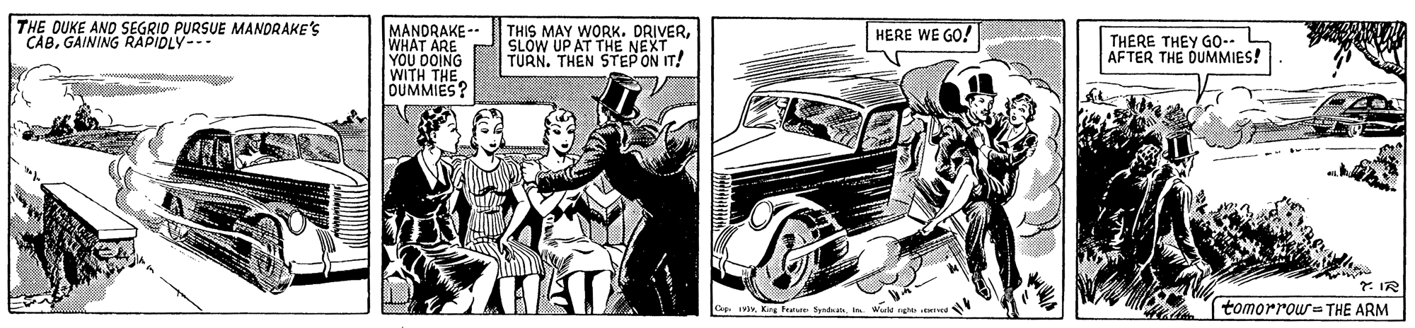Cartoon OCR: THE OUKE AND SEGRID PURSUE MANDRAKE'S CABGAINING RAPIOLY- MANDRAKE- WHAT ARE YOU DOING WITH THE OUMMIES? THIS MAY WORK. HERE WE GO! SLOW UP AT THE NEXTEKTURN. THEN STEP ON IT! THERE THEY GO. L AFTER THE DUMMIES! * IR Ceg. 1King Feature Syndrats tomorrou= THE ARM THE OUKE AND SEGRID PURSUE MANDRAKE'S CABGAINING RAPIOLY- MANDRAKE- WHAT ARE YOU DOING WITH THE OUMMIES? THIS MAY WORK. HERE WE GO! SLOW UP AT THE NEXTEKTURN. THEN STEP ON IT! THERE THEY GO. L AFTER THE DUMMIES! * IR Ceg. 1King Feature Syndrats tomorrou= THE ARM